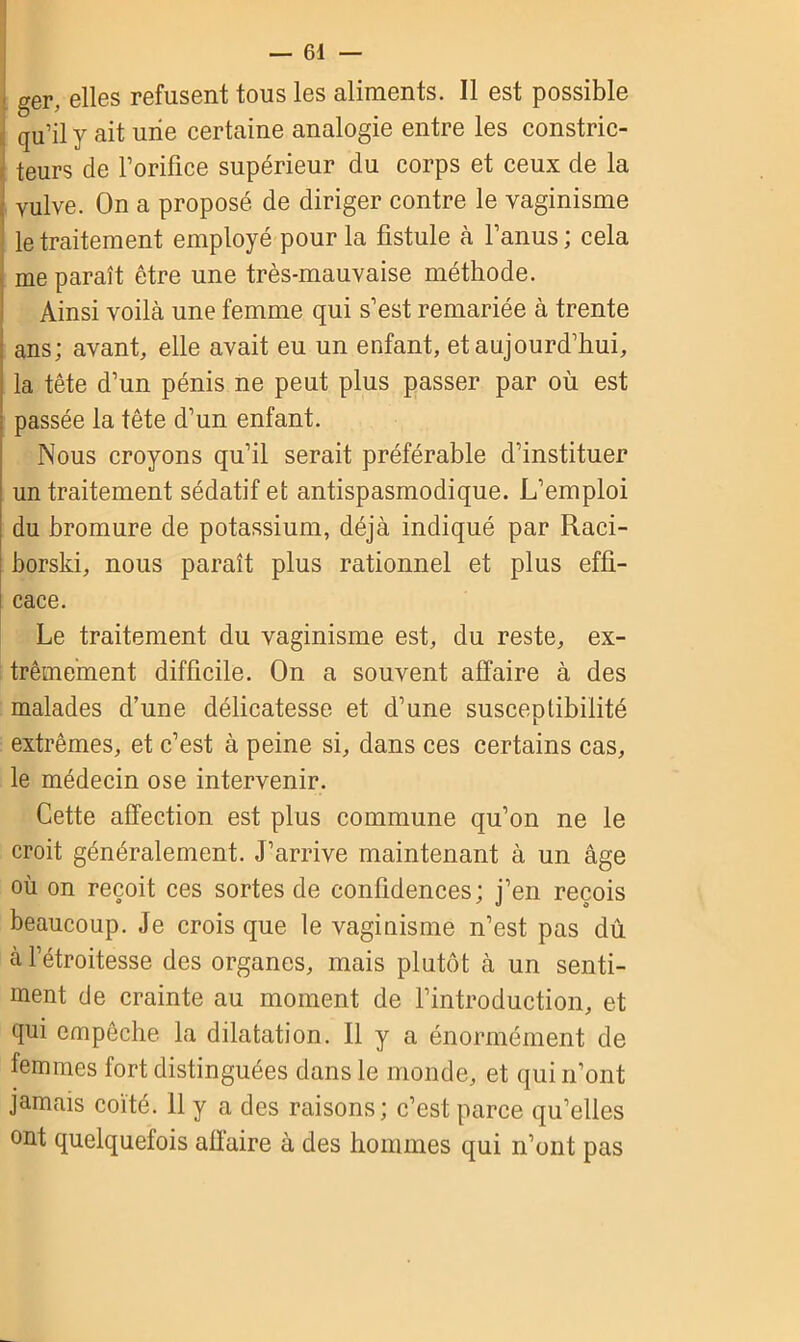 ger, elles refusent tous les aliments. Il est possible qu’il y ait une certaine analogie entre les constric- teurs de l’orifice supérieur du corps et ceux de la vulve. On a proposé de diriger contre le vaginisme le traitement employé pour la fistule à l’anus ; cela me paraît être une très-mauvaise méthode. Ainsi voilà une femme qui s’est remariée à trente ans; avant, elle avait eu un enfant, et aujourd’hui, la tête d’un pénis ne peut plus passer par où est passée la tête d’un enfant. Nous croyons qu’il serait préférable d’instituer un traitement sédatif et antispasmodique. L’emploi du bromure de potassium, déjà indiqué par Raci- borski, nous paraît plus rationnel et plus effi- cace. Le traitement du vaginisme est, du reste, ex- trêmement difficile. On a souvent affaire à des malades d’une délicatesse et d’une susceptibilité extrêmes, et c’est à peine si, dans ces certains cas, le médecin ose intervenir. Cette affection est plus commune qu’on ne le croit généralement. J’arrive maintenant à un âge où on reçoit ces sortes de confidences; j’en reçois beaucoup. Je crois que le vaginisme n’est pas du à l’étroitesse des organes, mais plutôt à un senti- ment de crainte au moment de l’introduction, et qui empêche la dilatation. Il y a énormément de femmes fort distinguées dans le monde, et qui n’ont jamais coïté. 11 y a des raisons; c’est parce qu’elles ont quelquefois affaire à des hommes qui n’ont pas