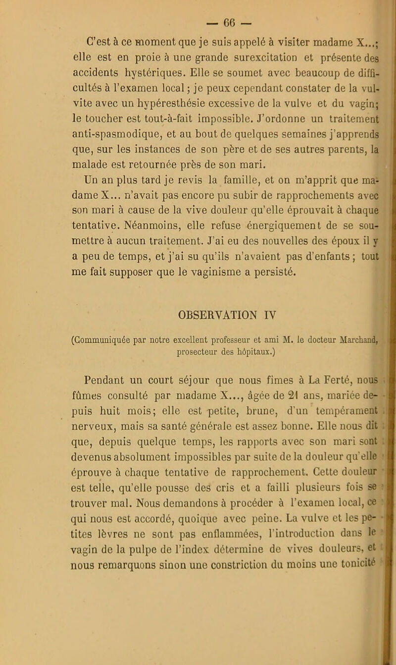 C’est à ce moment que je suis appelé à visiter madame X...; elle est en proie à une grande surexcitation et présente des accidents hystériques. Elle se soumet avec beaucoup de diffi- cultés à l’examen local ; je peux cependant constater de la vul- vite avec un hypéresthésie excessive de la vulve et du vagin; le toucher est tout-à-fait impossible. J’ordonne un traitement anti-spasmodique, et au bout de quelques semaines j’apprends que, sur les instances de son père et de ses autres parents, la malade est retournée près de son mari. Un an plus tard je revis la famille, et on m’apprit que ma- dame X... n’avait pas encore pu subir de rapprochements avec son mari à cause de la vive douleur qu’elle éprouvait à chaque tentative. Néanmoins, elle refuse énergiquement de se sou- mettre à aucun traitement. J’ai eu des nouvelles des époux il y a peu de temps, et j’ai su qu’ils n’avaient pas d’enfants ; tout me fait supposer que le vaginisme a persisté. OBSERVATION IV (Communiquée par notre excellent professeur et ami M. le docteur Marchand, prosecteur des hôpitaux.) Pendant un court séjour que nous finies à La Ferté, nous fûmes consulté par madame X..., âgée de 21 ans, mariée de- puis huit mois; elle est petite, brune, d’un tempérament nerveux, mais sa santé générale est assez bonne. Elle nous dit que, depuis quelque temps, les rapports avec son mari sont devenus absolument impossibles par suite de la douleur quelle éprouve à chaque tentative de rapprochement. Cette douleur est telle, qu’elle pousse des cris et a failli plusieurs fois se trouver mal. Nous demandons à procéder à l’examen local, ce qui nous est accordé, quoique avec peine. La vulve et les pe- tites lèvres ne sont pas enflammées, l'introduction dans le vagin de la pulpe de l’index détermine de vives douleurs, et nous remarquons sinon une constriction du moins une tonicité