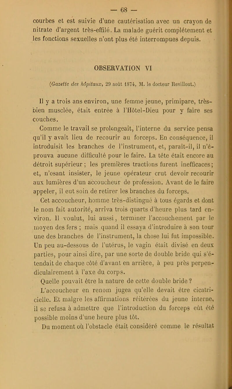 courbes et est suivie d’une cautérisation avec un crayon de nitrate d’argent très-effilé. La malade guérit complètement et les fonctions sexuelles n’ont plus été interrompues depuis. OBSERVATION VI (<Gazette des hôpitaux, 29 août 1874, M. le docteur Revillout.) Il y a trois ans environ, une femme jeune, primipare, très- bien musclée, était entrée à l’Hôtel-Dieu pour y faire ses couches. Comme le travail se prolongeait, l’interne du service pensa qu’il y avait lieu de recourir au forceps. En conséquence, il introduisit les branches de l’instrument, et, paraît-il, il n’é- prouva aucune difficulté pour le faire. La tête était encore au détroit supérieur ; les premières tractions furent inefficaces; et, n’osant insister, le jeune opérateur crut devoir recourir aux lumières d’un accoucheur de profession. Avant de le faire appeler, il eut soin de retirer les branches du forceps. Cet accoucheur, homme très-distingué à tous égards et dont le nom fait autorité, arriva trois quarts d’heure plus tard en- viron. 11 voulut, lui aussi, terminer l’accouchement par le moyen des fers ; mais quand il essaya d’introduire à son tour une des branches de l’instrument, la chose lui fut impossible. Un peu au-dessous de l’utérus, le vagin était divisé en deux parties, pour ainsi dire, par une sorte de double bride qui s'é- tendait de chaque côté d’avant en arrière, à peu près perpen- diculairement à l’axe du corps. Quelle pouvait être la nature de cette double bride? L’accoucheur en renom jugea qu’elle devait être cicatri- cielle. Et maigre les affirmations réitérées du jeune interne, il se refusa à admettre que l’introduction du forceps eût été possible moins d’une heure plus tôt. Du moment où l’obstacle était considéré comme le résultat