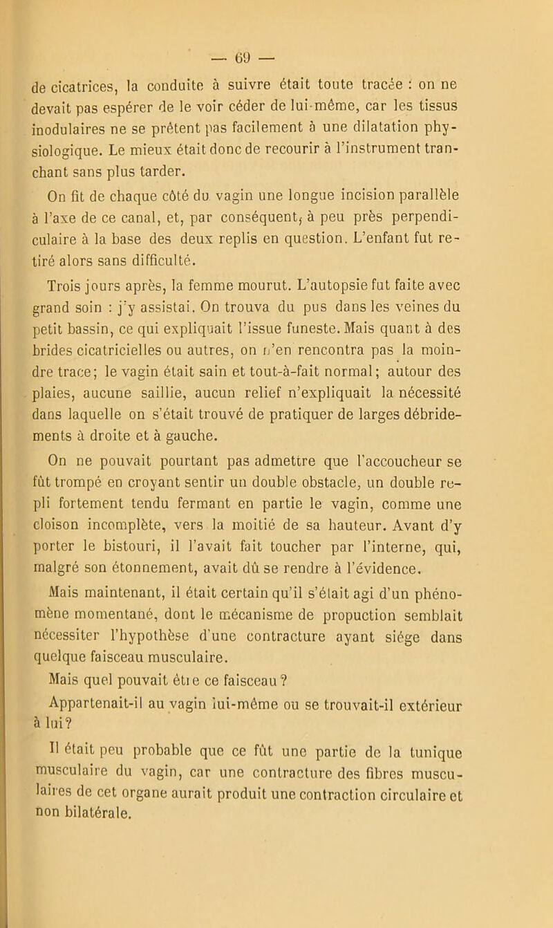 de cicatrices, la conduite à suivre était toute tracée : on ne devait pas espérer de le voir céder de lui-même, car les tissus modulaires ne se prêtent pas facilement 5 une dilatation phy- siologique. Le mieux était donc de recourir à l’instrument tran- chant sans plus tarder. On fit de chaque côté du vagin une longue incision parallèle à l’axe de ce canal, et, par conséquent,- à peu près perpendi- culaire à la base des deux replis en question. L’enfant fut re- tiré alors sans difficulté. Trois jours après, la femme mourut. L’autopsie fut faite avec grand soin : j'y assistai. On trouva du pus dans les veines du petit bassin, ce qui expliquait l’issue funeste. Mais quant à des brides cicatricielles ou autres, on c’en rencontra pas la moin- dre trace; le vagin était sain et tout-à-fait normal; autour des plaies, aucune saillie, aucun relief n’expliquait la nécessité dans laquelle on s’était trouvé de pratiquer de larges débride- ments à droite et à gauche. On ne pouvait pourtant pas admettre que l’accoucheur se fût trompé en croyant sentir un double obstacle, un double re- pli fortement tendu fermant en partie le vagin, comme une cloison incomplète, vers la moitié de sa hauteur. Avant d’y porter le bistouri, il l’avait fait toucher par l’interne, qui, malgré son étonnement, avait dû se rendre à l’évidence. Mais maintenant, il était certain qu’il s’élait agi d’un phéno- mène momentané, dont le mécanisme de propuction semblait nécessiter l’hypothèse d’une contracture ayant siège dans quelque faisceau musculaire. Mais quel pouvait èti e ce faisceau ? Appartenait-il au vagin iui-méme ou se trouvait-il extérieur à lui? Il était peu probable que ce fût une partie de la tunique musculaire du vagin, car une contracture des fibres muscu- laires de cet organe aurait produit une contraction circulaire et non bilatérale.