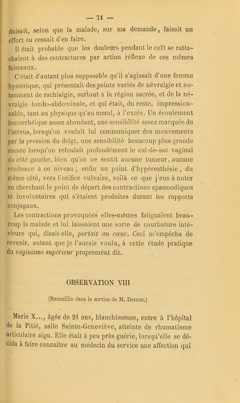 duisait, selon que la malade, sur ma demande, faisait un effort ou cessait d’en faire. Il était probable que les douleurs pendant le coït se ratta- chaient à des contractures par action réflexe de ces mêmes faisceaux. C’était d’autant plus supposable qu’il s’agissait d’une femme hystérique, qui présentait des points variés de névralgie et no- tamment de rachialgie, surtout à la région sacrée, et de la né- vralgie lombo-abdominale, et qui était, du reste, impression- nable, tant au physique qu’au moral, à l’excès. Un écoulement leucorrhéique assez abondant, une sensibilité assez marquée de l’utérus, lorsqu’on voulait lui communiquer des mouvements par la pression du doigt, une sensibilité beaucoup plus grande encore lorsqu’on refoulait profondément le cul-de-sac vaginal du côté gauche, bien qu’on ne sentit aucune tumeur, aucune rénitence à ce niveau ; enfin un point d’hypéresthésie , du même côté, vers l’orifice vulvaire, voilà ce que j’eus à noter en cherchant le point de départ des contractions spasmodiques et involontaires qui s’étaient produites durant les rapports conjugaux. Les contractions provoquées elles-mêmes fatiguaient beau- coup la malade et lui laissaient une sorte de courbature inté- rieure qui, disait-elle, portait au cœur. Ceci m’empêcha de revenir, autant que je l’aurais voulu, à cette étude pratique du vaginisme supérieur proprement dit. OBSERVATION VIII (Recueillie dans le service de M. Desnos.) Marie X..., âgée de 21 ans, blanchisseuse, entre à l’hôpital de la Pitié, salle Sainte-Geneviève, atteinte de rhumatisme articulaire aigu. Elle était à peu près guérie, lorsqu’elle se dé- cida à faire connaître au médecin du service une affection qui