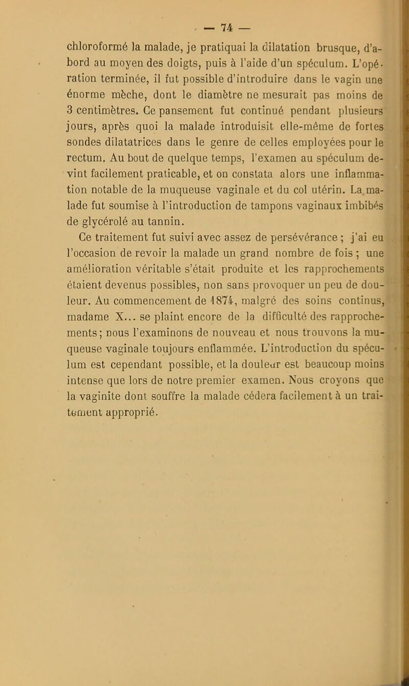 chloroformé la malade, je pratiquai la dilatation brusque, d’a- bord au moyen des doigts, puis à l’aide d’un spéculum. L’opé- ration terminée, il fut possible d’introduire dans le vagin une énorme mèche, dont le diamètre ne mesurait pas moins de 3 centimètres. Ce pansement fut continué pendant plusieurs jours, après quoi la malade introduisit elle-même de fortes sondes dilatatrices dans le genre de celles employées pour le rectum. Au bout de quelque temps, l’examen au spéculum de- vint facilement praticable, et on constata alors une inflamma- tion notable de la muqueuse vaginale et du col utérin. La. ma- lade fut soumise à l’introduction de tampons vaginaux imbibés de glycérolé au tannin. Ce traitement fut suivi avec assez de persévérance ; j’ai eu l’occasion de revoir la malade un grand nombre de fois ; une amélioration véritable s’était produite et les rapprochements étaient devenus possibles, non sans provoquer un peu de dou- leur. Au commencement de 4 874, malgré des soins continus, madame X... se plaint encore de la difficulté des rapproche- ments; nous l’examinons de nouveau et nous trouvons la mu- queuse vaginale toujours enflammée. L’introduction du spécu- lum est cependant possible, et la douleur est beaucoup moins intense que lors de notre premier examen. Nous croyons que la vaginite dont souffre la malade cédera facilement à un trai- tement approprié.