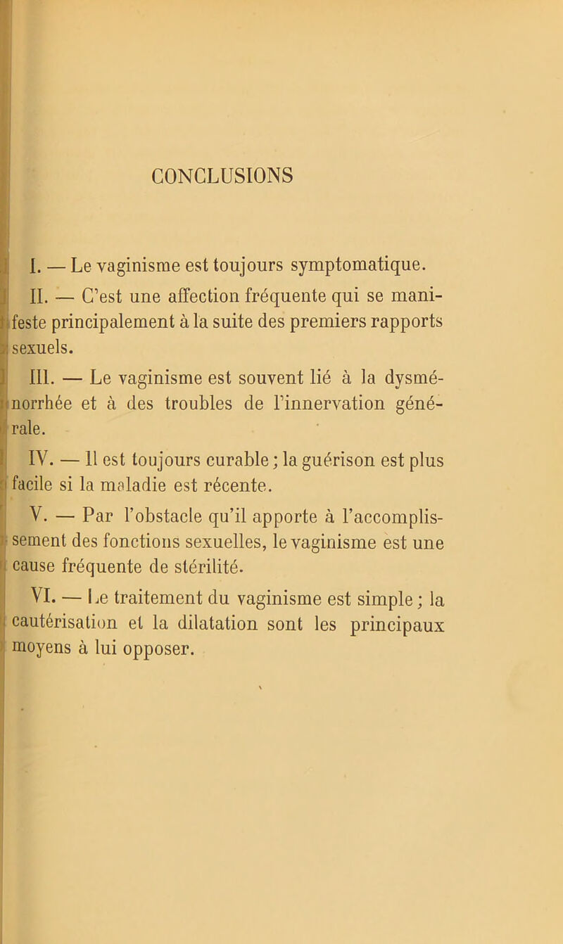 CONCLUSIONS I. — Le vaginisme est toujours symptomatique. II. — C’est une affection fréquente qui se mani- feste principalement à la suite des premiers rapports : sexuels. 111. — Le vaginisme est souvent lié à la dysmé- Bnorrhée et à des troubles de l’innervation géné- ’ raie. IV. — 11 est toujours curable ; la guérison est plus facile si la maladie est récente. V. — Par l’obstacle qu’il apporte à l’accomplis- ; sement des fonctions sexuelles, le vaginisme est une cause fréquente de stérilité. VI. — Le traitement du vaginisme est simple ; la ^ cautérisation et la dilatation sont les principaux moyens à lui opposer.