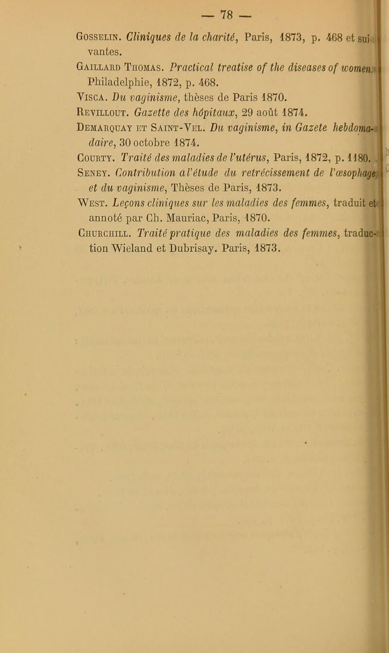 Gosselin. Cliniques de la charité, Paris, 1873, p. 468 et sui- vantes. Gaillard Thomas. Practical treatise of the diseases of women. Philadelphie, 1872, p. 468. Visca. Du vaginisme, thèses de Paris 1870. Revillout. Gazette des hôpitaux, 29 août 1874. Démarquât et Saint-Yel. Du vaginisme, in Gazete hebdom<k daire, 30 octobre 1874. Courty. Traité des maladies de l'utérus, Paris, 1872, p. 1180. . Seney. Contribution al’élude du rétrécissement de l’œsophage et du vaginisme, Thèses de Paris, 1873. West. Leçons cliniqiies sur les maladies des femmes, traduit et annoté par Ch. Mauriac, Paris, 1870. CnuRcniLL. Traité pratique des maladies des femmes, traduc- tion Wieland et Dubrisay. Paris, 1873.