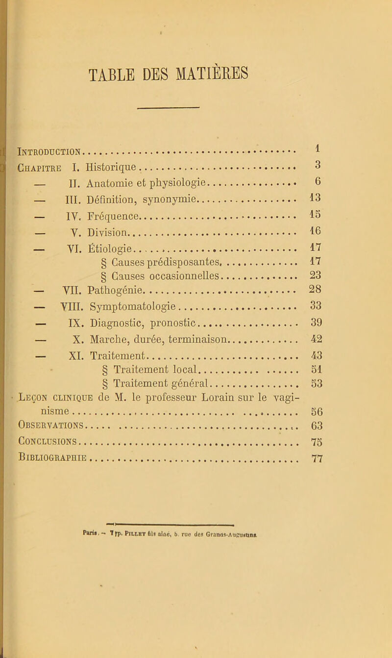 TABLE DES MATIERES Introduction 1 Chapitre I. Historique 3 — II. Anatomie et physiologie 6 — III. Définition, synonymie 13 — IV. Fréquence 13 — Y. Division 16 — VI. Étiologie 17 § Causes prédisposantes 17 § Causes occasionnelles 23 — VII. Pathogénie 28 — VIII. Symptomatologie 33 — IX. Diagnostic, pronostic 39 — X. Marche, durée, terminaison 42 — XI. Traitement 43 § Traitement local 51 § Traitement général 53 Leçon clinique de M. le professeur Lorain sur le vagi- nisme 56 Observations 63 Conclusions 75 Bibliograpuie 77 Paris. — Tfp. Pillbt fils aîné, b. rue des Granas-Auciutins.