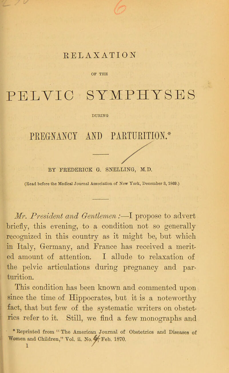 RELAXATION OF THE PELVIC SYMPHYSES DURING PREGNANCY AND PARTURITION* BY FREDERICK G. SNELLING, M.D. (Read before the Medical Journal Asaociation of New York, December 8, 1869.) Mr. President and Gentlemen:—I propose to advert briefly, tliis evening, to a condition not so generally recognized in this country as it might be, but which in Italy, Germany, and France has received a merit- ed amount of attention. I allude to relaxation of the pelvic articulations during pregnancy and par- turition. This condition has been known and commented upon since the time of Hippocrates, but it is a noteworthy fact, that but few of the systematic writers on obstet- rics refer to it. Still, we find a few monographs and * Reprinted from “The American Journal of Obstetrics and Diseases of Women and Children,” Vol. ii. No.^f Feb. 1870.