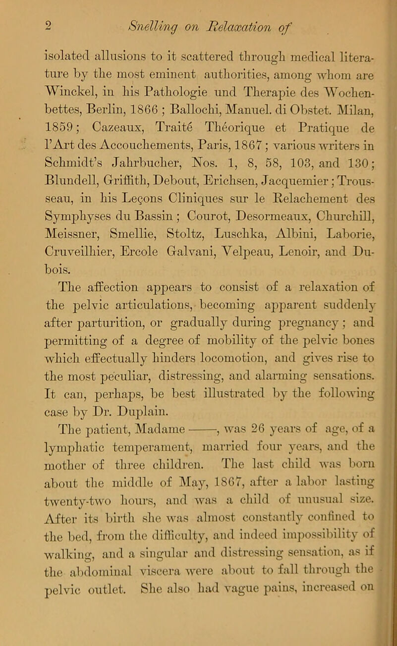 0 isolated allusions to it scattered through medical litera- ture by the most eminent authorities, among whom are Winckel, in his Pathologie und Tlierapie des Woclien- bettes, Berlin, 1866 ; Ballochi, Manuel, cli Obstet. Milan, 1859; Cazeaux, Traits Theorique et Pratique de l’Art des Accouchements, Paris, 1867; various writers in Schmidt’s Jahrbucher, Nos. 1, 8, 58, 103, and 130; Blundell, Griffith, Debout, Erichsen, Jacquemier; Trous- seau, in his Lemons Cliniques sur le Belachement des Symphyses du Bassin ; Courot, Desormeaux, Churchill, Meissner, Smellie, Stoltz, Luschka, Albini, Laborie, Cruveilhier, Ercole Galvani, Velpeau, Lenoir, and Du- bois. The affection appears to consist of a relaxation of the pelvic articulations, becoming apparent suddenly after parturition, or gradually during pregnancy ; and permitting of a degree of mobility of the pelvic bones which effectually hinders locomotion, and gives rise to the most peculiar, distressing, and alarming sensations. It can, perhaps, be best illustrated by the following case by Dr. Duplain. The patient, Madame , was 26 years of age, of a lymphatic temperament, married four years, and the mother of three children. The last child was bom about the middle of May, 1867, after a labor lasting twenty-two hours, and was a child of unusual size. After its birth she was almost constantly confined to the bed, from the difficulty, and indeed impossibility of walking, and a singular and distressing sensation, as if the abdominal viscera were about to fall through the pelvic outlet. She also had vague pains, increased on