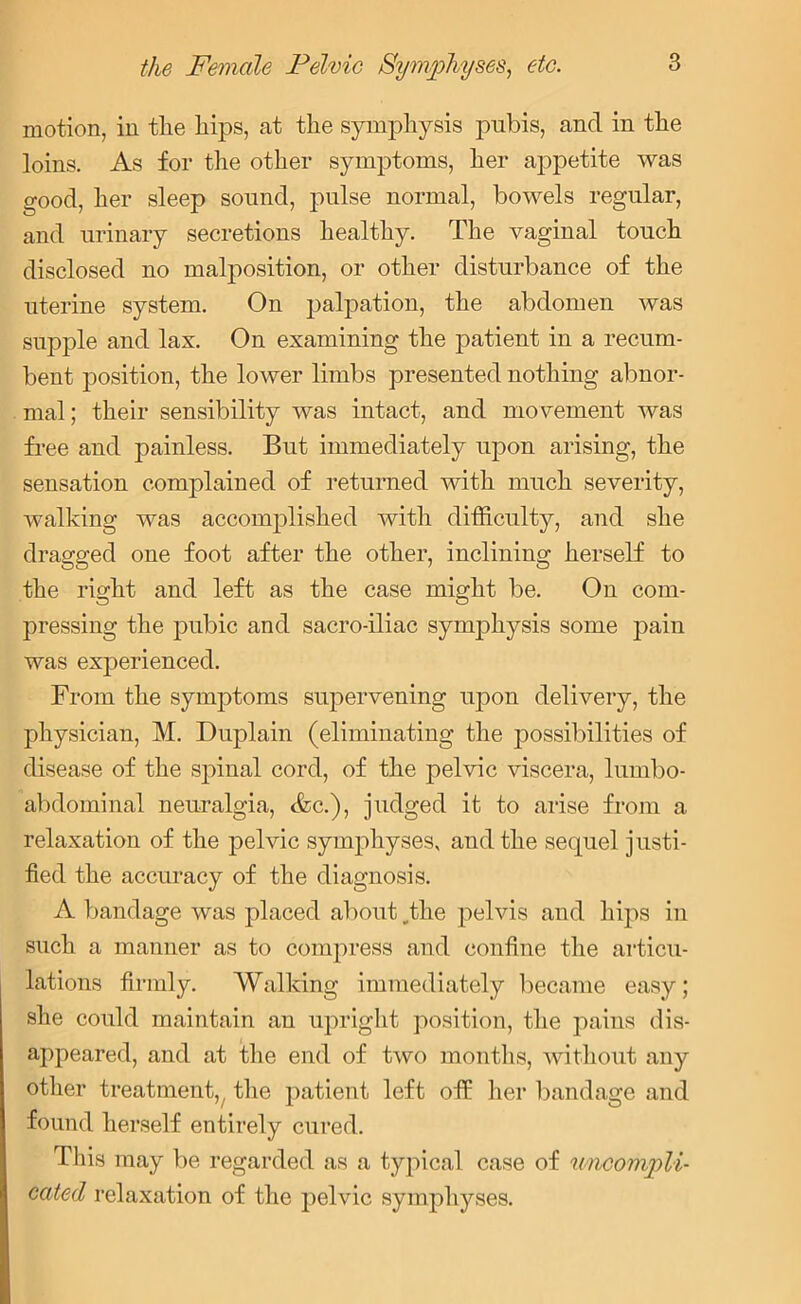 motion, in the liips, at the symphysis pubis, and in the loins. As for the other symptoms, her appetite was good, her sleep sound, pulse normal, bowels regular, and urinary secretions healthy. The vaginal touch disclosed no malposition, or other disturbance of the uterine system. On palpation, the abdomen was supple and las. On examining the patient in a recum- bent position, the lower limbs presented nothing abnor- mal; their sensibility was intact, and movement was free and painless. But immediately upon arising, the sensation complained of returned with much severity, walking was accomplished with difficulty, and she dragged one foot after the other, inclining herself to the right and left as the case might be. On com- pressing the pubic and sacro-iliac symphysis some pain was experienced. From the symptoms supervening upon delivery, the physician, M. Duplain (eliminating the possibilities of disease of the spinal cord, of the pelvic viscera, lumbo- abdominal neuralgia, Ac.), judged it to arise from a relaxation of the pelvic symphyses, and the sequel justi- fied the accuracy of the diagnosis. A bandage was placed about _the pelvis and hips in such a manner as to compress and confine the articu- lations firmly. Walking immediately became easy; she could maintain an upright position, the pains dis- appeared, and at the end of two months, without any other treatment,t the patient left off her bandage and found herself entirely cured. This may be regarded as a typical case of uncompli- cated relaxation of the pelvic symphyses.