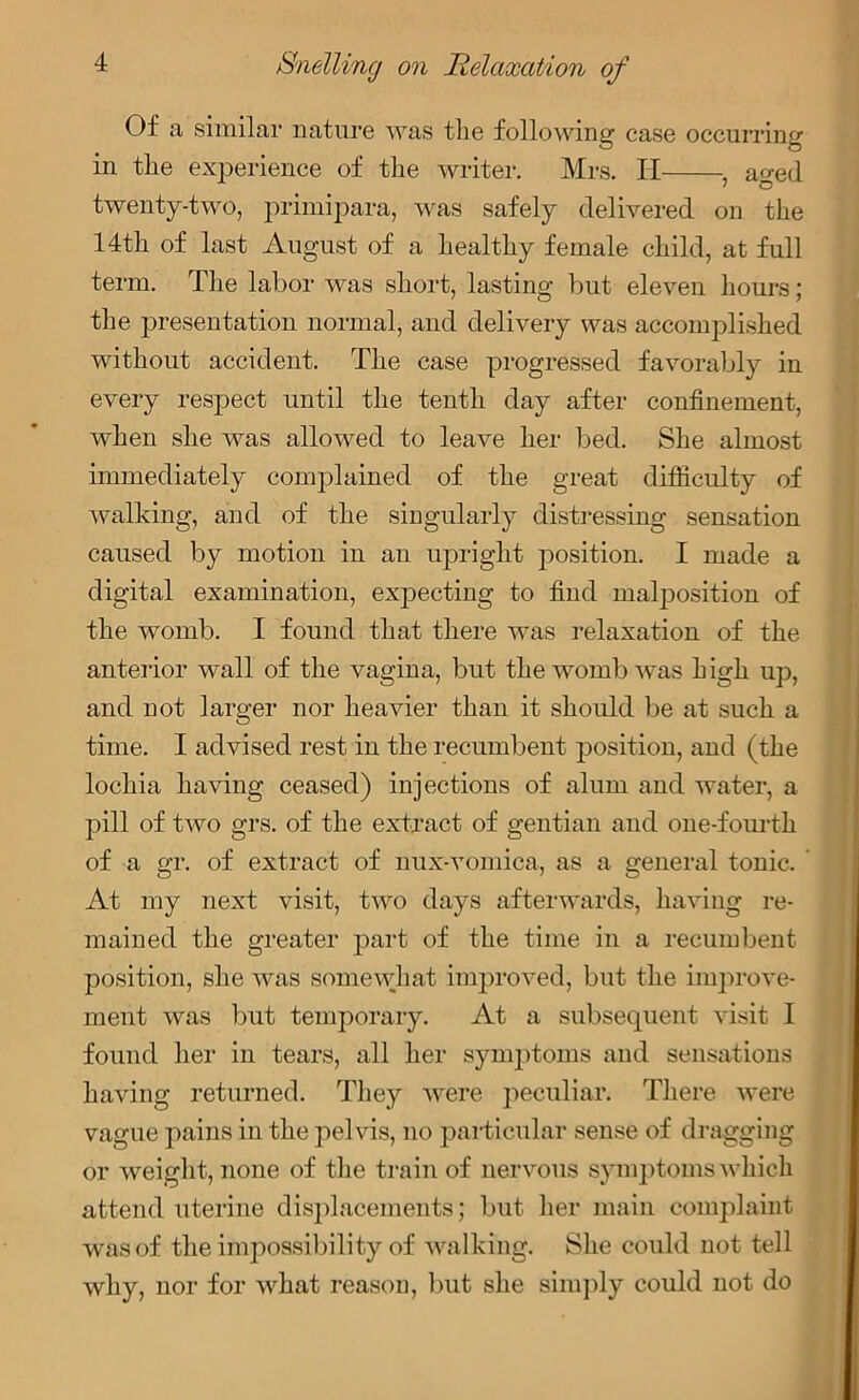 Of a similar nature was the following case occurring in the experience of the writer. Mrs. H , ao-ed ' O twenty-two, primipara, was safely delivered on the 14th of last August of a healthy female child, at full term. The labor was short, lasting but eleven hours; the presentation normal, and delivery was accomplished without accident. The case progressed favorably in every respect until the tenth day after confinement, when she was allowed to leave her bed. She almost immediately complained of the great difficulty of walking, and of the singularly distressing sensation caused by motion in an upright position. I made a digital examination, expecting to find malposition of the womb. I found that there was relaxation of the anterior wall of the vagina, but the womb was high up, and not larger nor heavier than it should be at such a time. I advised rest in the recumbent position, and (the lochia having ceased) injections of alum and water, a pill of two grs. of the extract of gentian and one-fourth of a gr. of extract of nux-vomica, as a general tonic. At my next visit, two days afterwards, having re- mained the greater part of the time in a recumbent position, she was somewhat improved, but the improve- ment was but temporary. At a subsequent visit I found her in tears, all her symptoms and sensations having returned. They were peculiar. There were vague pains in the pelvis, no particular sense of dragging or weight, none of the train of nervous symptoms which attend uterine displacements; but her main complaint was of the impossibility of walking. She could not tell why, nor for what reason, but she simply could not do