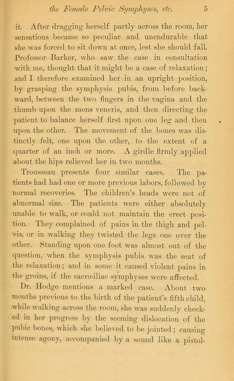 it. After dragging lierself partly across the room, her sensations became so peculiar and unendurable that she was forced to sit down at once, lest she should fall. Professor Barker, who saw the case in consultation with me, thought that it might be a case of relaxation; and I therefore examined her in an upright position, by grasping the symphysis pubis, from before back- ward, between the two fingers in the vagina aud the thumb upon the mons veneris, and then directing the patient to balance herself first upon one leg and then upon the other. The movement of the bones was dis- tinctly felt, one upon the other, to the extent of a quarter of an inch or more. A girdle firmly applied about the hips relieved her in two months. Trousseau presents four similar cases. The pa- tients had had one or more previous labors, followed by normal recoveries. The children’s heads were not of abnormal size. The patients were either absolutely unable to walk, or could not maintain the erect j)osi- tion. They complained of pains in the thigh and pel- vis, or in walking they twisted the legs one over the other. Standing upon one foot was almost out of the question, when the symphysis pubis was the seat of the relaxation; and in some it caused violent pains in the groins, if the sacro-iliac symphyses were affected. Dr. Hodge mentions a marked case. About two months previous to the birth of the patient’s fifth child, while walking across the room, she was suddenly check- ed in her progress by the seeming dislocation of the pubic bones, which she believed to be jointed; causing intense agony, accompanied by a sound like a pistol-