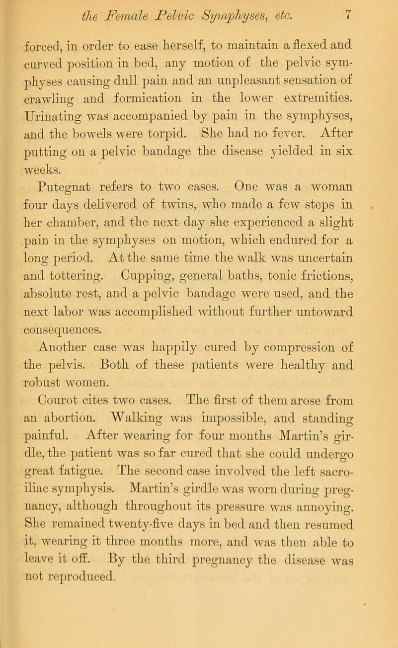 forced, in order to ease lierself, to maintain a flexed and curved position in bed, any motion of tlie pelvic sym- physes causing dull pain and an unpleasant sensation of crawling and formication in the lower extremities. Urinating was accompanied by pain in the symphyses, and the bowels were torpid. She had no fever. After putting on a pelvic bandage the disease yielded in six weeks. Putegnat refers to two cases. One was a woman four days delivered of twins, who made a few steps in her chamber, and the next day she experienced a slight pain in the symphyses on motion, which endured for a long period. At the same time the walk was uncertain and tottering. Cupping, general baths, tonic frictions, absolute rest, and a pelvic bandage were used, and the next labor was accomplished without further untoward consequences. Another case was happily cured by compression of the pelvis. Both of these patients were healthy and robust women. Courot cites two cases. The first of them arose from an abortion. Walking was impossible, and standing painful. After wearing for four months Martin’s gir- dle, the patient was so far cured that she could undergo great fatigue. The second case involved the left sacro- iliac symphysis. Martin’s girdle was worn during preg- nancy, although throughout its pressure was annoying. She remained twenty-five days in bed and then resumed it, wearing it three months more, and was then able to leave it off. By the third pregnancy the disease was not reproduced.