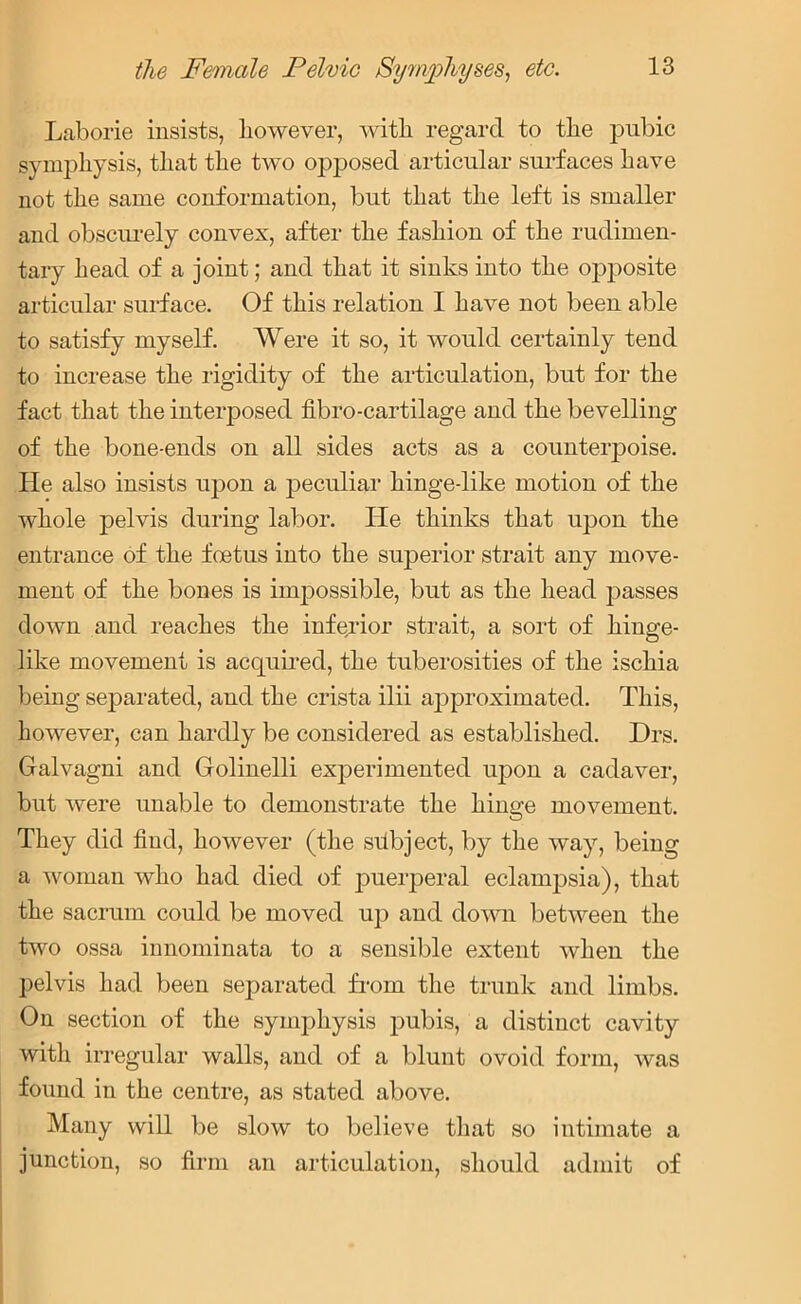 Laborie insists, however, with, regard to the pubic symphysis, that the two opposed articular surfaces have not the same conformation, but that the left is smaller and obscurely convex, after the fashion of the rudimen- tary head of a joint; and that it sinks into the opposite articular surface. Of this relation I have not been able to satisfy myself. Were it so, it would certainly tend to increase the rigidity of the articulation, but for the fact that the interposed fibro-cartilage and the bevelling of the bone-ends on all sides acts as a counterpoise. He also insists upon a peculiar hinge-like motion of the whole pelvis during labor. He thinks that upon the entrance of the foetus into the superior strait any move- ment of the bones is impossible, but as the head passes down and reaches the inferior strait, a sort of hinge- like movement is acquired, the tuberosities of the ischia being separated, and the crista ilii approximated. This, however, can hardly be considered as established. Drs. Galvagni and Golinelli experimented upon a cadaver, but were unable to demonstrate the hinge movement. They did find, however (the subject, by the way, being a woman who had died of puerperal eclampsia), that the sacrum could be moved up and down between the two ossa innominata to a sensible extent when the pelvis had been separated from the trunk and limbs. On section of the symphysis pubis, a distinct cavity with irregular walls, and of a blunt ovoid form, was found in the centre, as stated above. Many will be slow to believe that so intimate a junction, so firm an articulation, should admit of