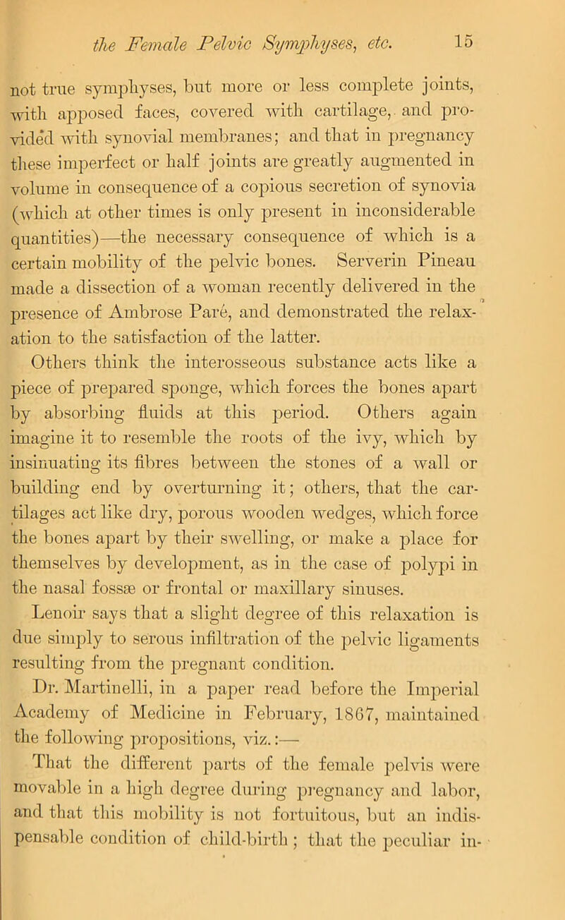 not true symphyses, but more or less complete joints, with apposed faces, covered with cartilage, and pro- vided with synovial membranes; and that in pregnancy these imperfect or half joints are greatly augmented in volume in consequence of a copious secretion of synovia (which at other times is only present in inconsiderable quantities)—the necessary consequence of which is a certain mobility of the pelvic bones. Serverin Pineau made a dissection of a woman recently delivered in the presence of Ambrose Pare, and demonstrated the relax- ation to the satisfaction of the latter. Others think the interosseous substance acts like a piece of prepared sponge, which forces the bones apart by absorbing fluids at this period. Others again imagine it to resemble the roots of the ivy, which by insinuating its fibres between the stones of a wall or building end by overturning it; others, that the car- tilages act like dry, porous wooden wedges, which force the bones apart by their swelling, or make a place for themselves by development, as in the case of polypi in the nasal fossae or frontal or maxillary sinuses. Lenoir says that a slight degree of this relaxation is due simply to serous infiltration of the pelvic ligaments resulting from the pregnant condition. Dr. Martinelli, in a paper read before the Imperial Academy of Medicine in February, 1867, maintained the following propositions, viz.:— That the different parts of the female pelvis were movable in a high degree during pregnancy and labor, and that this mobility is not fortuitous, but an indis- pensable condition of child-birth ; that the peculiar in-