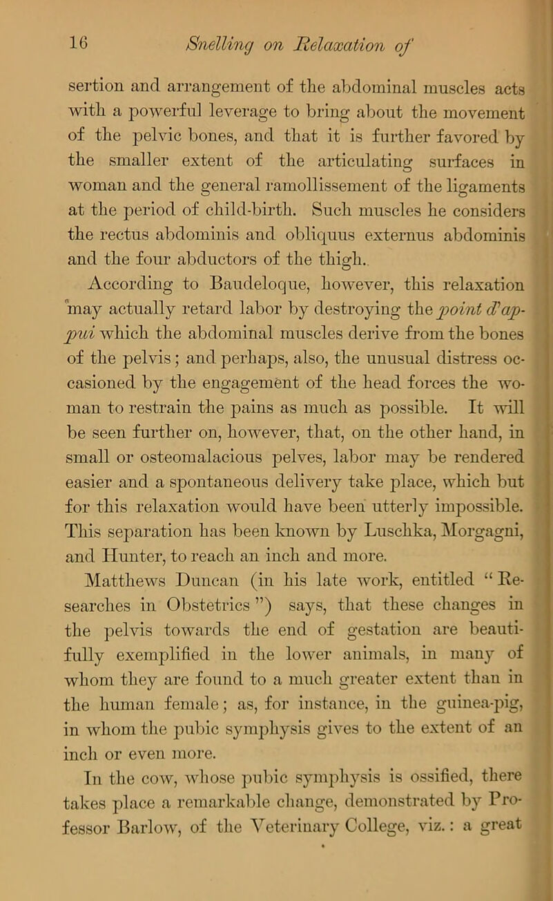 sertion and arrangement of the abdominal muscles acts with a powerful leverage to bring about the movement of the pelvic bones, and that it is further favored by the smaller extent of the articulating surfaces in woman and the general ramollissement of the ligaments at the period of child-birth. Such muscles he considers the rectus abdominis and obliquus externus abdominis and the four abductors of the thigh. According to Baudeloque, however, this relaxation may actually retard labor by destroying the point (Tap- pui which the abdominal muscles derive from the bones of the pelvis; and perhaps, also, the unusual distress oc- casioned by the engagement of the head forces the wo- man to restrain the pains as much as possible. It will be seen further on, however, that, on the other hand, in small or osteomalacious pelves, labor may be rendered easier and a spontaneous delivery take place, which but for this relaxation would have been utterly impossible. This separation has been known by Luschka, Morgagni, and Hunter, to reach an inch and more. Matthews Duncan (in his late work, entitled “ Re- searches in Obstetrics ”) says, that these changes in the pelvis towards the end of gestation are beauti- fully exemplified in the lower animals, in many of whom they are found to a much greater extent than in the human female; as, for instance, in the guinea-pig, in whom the pubic symphysis gives to the extent of an inch or even more. In the cow, whose pubic symphysis is ossified, there takes place a remarkable change, demonstrated by Pro- fessor Barlow, of the Veterinary College, viz.: a great