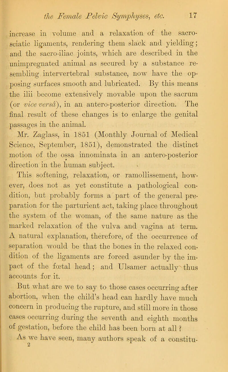 increase in volume and a relaxation of tlie sacro- sciatic ligaments, rendering them slack and yielding; and the sacro-iliac joints, which are described in the unimpregnated animal as secured by a substance re- sembliug intervertebral substance, now have the op- posing surfaces smooth and lubricated. By this means the ilii become extensively movable upon the sacrum (or vice versa), in an antero-posterior direction. The final result of these changes is to enlarge the genital passages in the animal. Mr. Zaglass, in 1851 (Monthly Journal of Medical Science, September, 1851), demonstrated the distinct motion of the ossa innominata in an antero-posterior direction in the human subject. This softening, relaxation, or ramollissement, how- ever, does not as yet constitute a pathological con- dition, but probably forms a part of the general pre- paration for the parturient act, taking place throughout the system of the woman, of the same nature as the marked relaxation of the vulva and vagina at term. A natural explanation, therefore, of the occurrence of separation would be that the bones in the relaxed con- dition of the ligaments are forced asunder by the im- pact of the foetal head ; and Ulsamer actually' thus accounts for it. But what are we to say to those cases occurring after abortion, when the child’s head can hardly have much concern in producing the rupture, and still more in those cases occurring during the seventh and eighth months of gestation, before the child has been born at all ? As we have seen, many authors speak of a constitu-