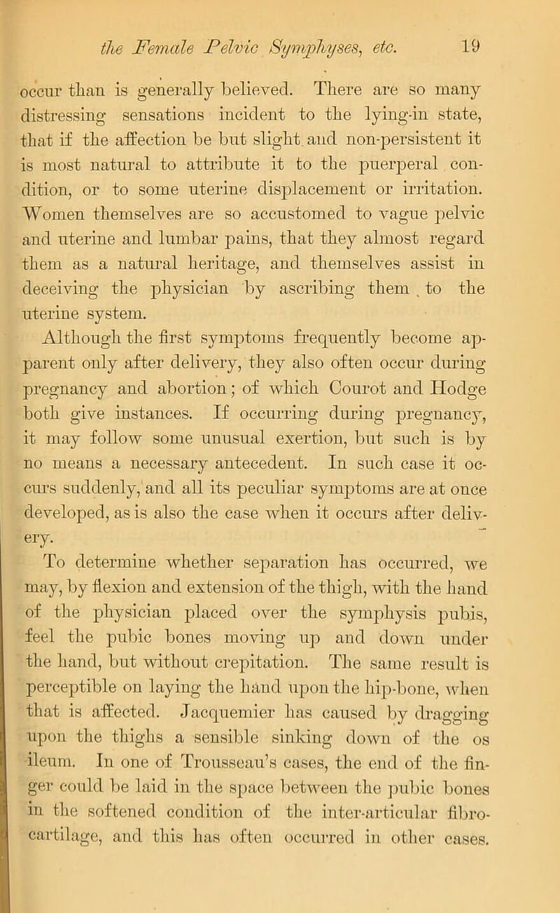 occur than is generally believed. There are so many distressing sensations incident to the lying-in state, that if the affection be but slight and non-persistent it is most natural to attribute it to the puerperal con- dition, or to some uterine displacement or irritation. Women themselves are so accustomed to vague pelvic and uterine and lumbar pains, that they almost regard them as a natural heritage, and themselves assist in deceiving the physician by ascribing them , to the uterine system. Although the first symptoms frequently become ap- parent only after delivery, they also often occur during pregnancy and abortion; of which Courot and Hodge both give instances. If occurring during pregnancy, it may follow some unusual exertion, but such is by no means a necessary antecedent. In such case it oc- curs suddenly, and all its peculiar symptoms are at once developed, as is also the case when it occurs after deliv- ery. To determine whether separation has occurred, we may, by flexion and extension of the thigh, with the hand of the physician placed over the symphysis pubis, feel the pubic bones moving up and down under the hand, but without crepitation. The same result is perceptible on laying the hand upon the hip-bone, when that is affected. Jacquemier has caused by dragging upon the thighs a sensible sinking down of the os ileum. In one of Trousseau’s cases, the end of the fin- ger could be laid in the space between the pubic bones in the softened condition of the inter-articular fibro- cartilage, and this has often occurred in other cases.