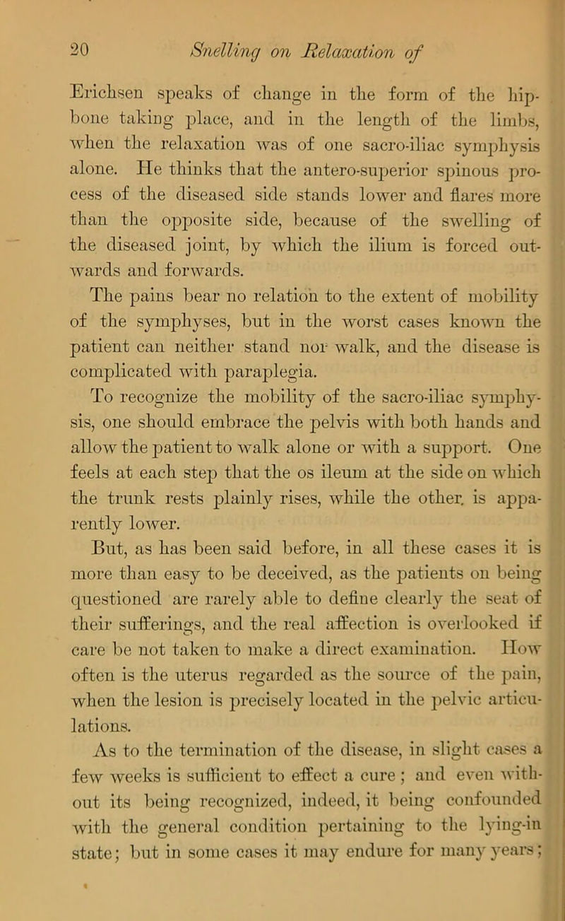 Ericksen speaks of change in the form of the hip- bone taking place, and in the length of the limbs, when the relaxation was of one sacro-iliac symphysis alone. He thinks that the antero-superior spinous pro- cess of the diseased side stands lower and flares more than the opposite side, because of the swelling of the diseased joint, by which the ilium is forced out- wards and forwards. The pains bear no relation to the extent of mobility of the symphyses, but in the worst cases known the patient can neither stand nor walk, and the disease is complicated with paraplegia. To recognize the mobility of the sacro-iliac symphy- sis, one should embrace the pelvis with both hands and allow the j^atient to walk alone or with a support. One feels at each step that the os ileum at the side on which the trunk rests plainly rises, while the other, is appa- rently lower. But, as has been said before, in all these cases it is more than easy to be deceived, as the patients on being questioned are rarely able to define clearly the seat of their sufferings, and the real affection is overlooked if care be not taken to make a direct examination. How often is the uterus regarded as the source of the pain, when the lesion is precisely located in the pelvic articu- lations. As to the termination of the disease, in slight cases a few weeks is sufficient to effect a cure ; and even with- out its being recognized, indeed, it being confounded with the general condition pertaining to the lying-in state; but in some cases it may endure for many years; %