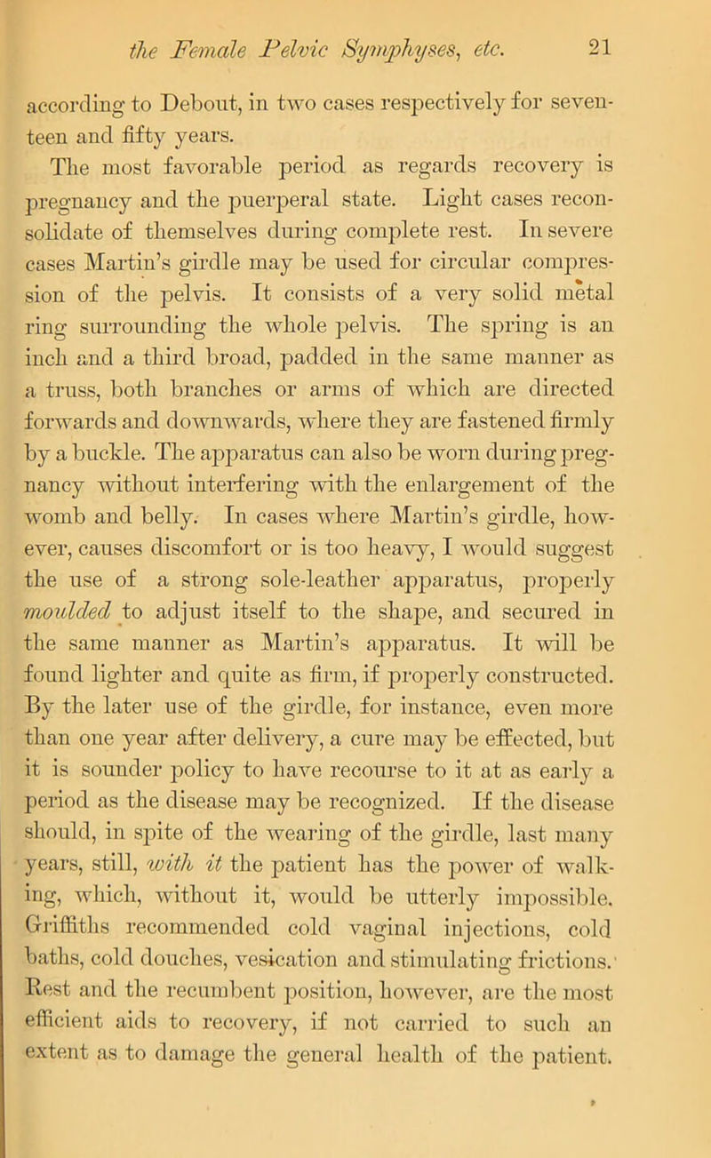 according to Debont, in two cases respectively for seven- teen and fifty years. The most favorable period as regards recovery is pregnancy and the puerperal state. Light cases recon- solidate of themselves during complete rest. In severe cases Martin’s girdle may be used for circular compres- sion of the pelvis. It consists of a very solid metal ring surrounding the whole pelvis. The spring is an inch and a third broad, padded in the same manner as a truss, both branches or arms of which are directed forwards and downwards, where they are fastened firmly by a buckle. The apparatus can also be worn during preg- nancy without interfering with the enlargement of the vromb and belly. In cases where Martin’s girdle, how- ever, causes discomfort or is too heavy, I would suggest the use of a strong sole-leather apparatus, properly moulded to adjust itself to the shape, and secured in the same manner as Martin’s apparatus. It will be found lighter and quite as firm, if properly constructed. By the later use of the girdle, for instance, even more than one year after delivery, a cure may be effected, but it is sounder policy to have recourse to it at as early a period as the disease may be recognized. If the disease should, in sjfite of the wearing of the girdle, last many years, still, with it the patient has the power of walk- ing, which, without it, would be utterly impossible. Griffiths recommended cold vaginal injections, cold baths, cold douches, vesication and stimulating frictions. Best and the recumbent position, however, are the most efficient aids to recovery, if not carried to such an extent as to damage the general health of the patient.
