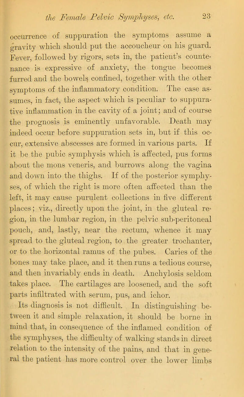 occurrence of suppuration the symptoms assume a gravity which should put the accoucheur on his guard. Fever, followed by rigors, sets in, the patient’s counte- nance is expressive of anxiety, the tongue becomes furred and the bowels confined, together with the other symptoms of the inflammatory condition. The case as- sumes, in fact, the aspect which is peculiar to suppura- tive inflammation in the cavity of a joint; and of course the prognosis is eminently unfavorable. Death may indeed occur before suppuration sets in, but if this oc- cur, extensive abscesses are formed in various parts. If it be the pubic symphysis which is affected, pus forms about the mons veneris, and burrows along the vagina and down into the thighs. If of the posterior symphy- ses, of which the right is more often affected than the left, it may cause purulent collections in five different places; viz., directly upon the joint, in the gluteal re- gion, in the lumbar region, in the j)elvic sub-peritoneal pouch, and, lastly, near the rectum, whence it may spread to the gluteal region, to the greater trochanter, or to the horizontal ramus of the pubes. Caries of the bones may take place, and it then runs a tedious course, and then invariably ends in death. Anchylosis seldom takes place. The cartilages are loosened, and the soft parts infiltrated with serum, pus, and ichor. Its diagnosis is not difficult. In distinguishing be- tween it and simple relaxation, it should be borne in mind that, in consequence of the inflamed condition of the symphyses, the difficulty of walking stands in direct relation to the intensity of the pains, and that in gene- ral the patient has more control over the lower limbs