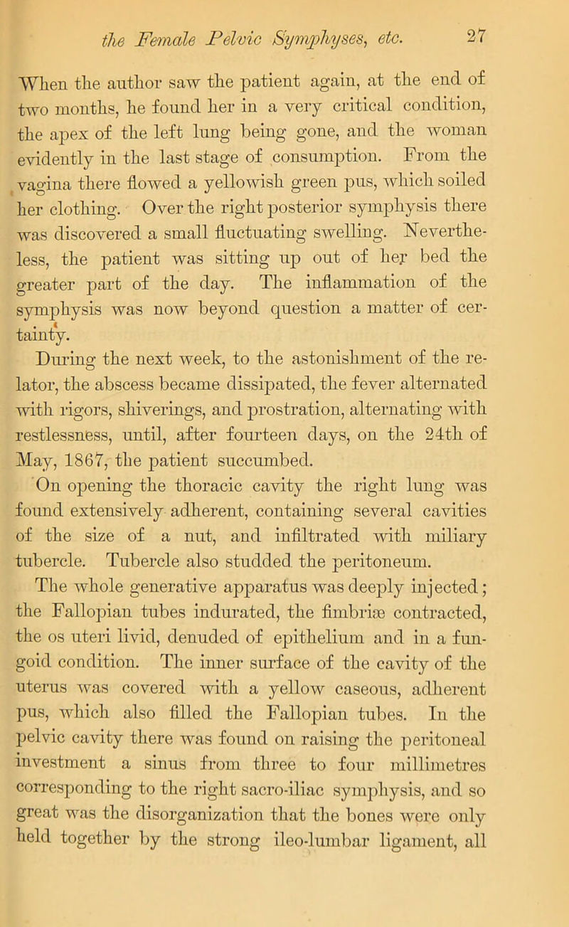 When the author saw the patient again, at the end of two months, he found her in a very critical condition, the apex of the left lung being gone, and the woman evidently in the last stage of consumption. From the (vagina there flowed a yellowish green pus, which soiled her clothing. Over the right posterior symphysis there was discovered a small fluctuating swelling. Neverthe- less, the patient was sitting up out of her bed the greater part of the day. The inflammation of the symphysis was now beyond question a matter of cer- tainty. Diming the next week, to the astonishment of the re- lator, the abscess became dissipated, the fever alternated with rigors, shiverings, and prostration, alternating with restlessness, until, after fourteen days, on the 24th of May, 1867, the patient succumbed. On opening the thoracic cavity the right lung was found extensively adherent, containing several cavities of the size of a nut, and infiltrated with miliary tubercle. Tubercle also studded the peritoneum. The whole generative apparatus was deeply injected; the Fallopian tubes indurated, the fimbriae contracted, the os uteri livid, denuded of epithelium and in a fun- goid condition. The inner surface of the cavity of the uterus was covered with a yellow caseous, adherent pus, which also filled the Fallopian tubes. In the pelvic cavity there was found on raising the peritoneal investment a sinus from three to four millimetres corresponding to the right sacro-iliac symphysis, and so great was the disorganization that the bones were only held together by the strong ileo-lumbar ligament, all