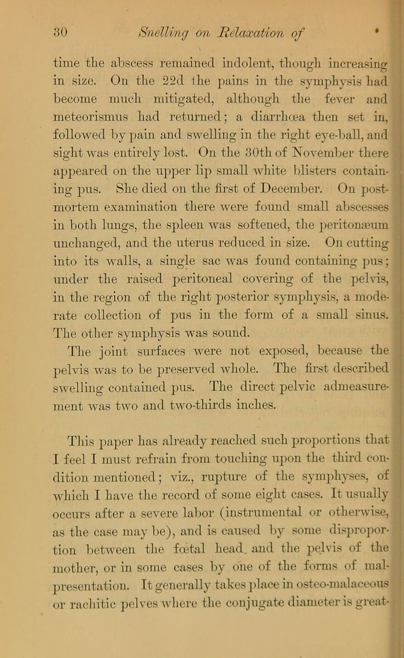 time the abscess remained indolent, though increasing in size. On the 22d the pains in the symphysis had become much mitigated, although the fever and meteorismus had returned; a diarrhoea then set in, followed by pain and swelling in the right eye-ball, and sight was entirely lost. On the 30th of November there appeared on the upper lip small white blisters contain- ing pus. She died on the first of December. On post- mortem examination there were found small abscesses in both lungs, the spleen was softened, the peritonaeum unchanged, and the uterus reduced in size. On cutting into its walls, a single sac was found containing pus; under the raised peritoneal covering of the pelvis, in the region of the right posterior symphysis, a mode- rate collection of pus in the form of a small sinus. The other symphysis was sound. The joint surfaces were not exposed, because the pelvis was to be preserved whole. The first described swelling contained pus. The direct pelvic admeasure- ment was two and two-thirds inches. This paper has already reached such proportions that I feel I must refrain from touching upon the third con- dition mentioned; viz., rupture of the symphyses, of which I have the record of some eight cases. It usually occurs after a severe labor (instrumental or otherwise, as the case maybe), and is caused by some dispropor- tion between the foetal head, and the pelvis of the mother, or in some cases by one of the forms of mal- presentation. It generally takes place in osteo-malaceous or rachitic pelves where the conjugate diameter is great-