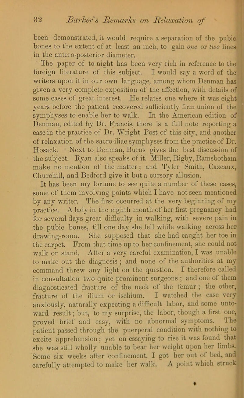 been demonstrated, it would require a separation of the pubic bones to the extent of at least an inch, to gain one or two lines in the antero-posterior diameter. The paper of to-night has been very rich in reference to the foreign literature of this subject. I would say a word of the writers upon it in our own language, among whom Denman has given a very complete exposition of the affection, with details of some cases of great interest. Tie relates one where it was eight years before the patient recovered sufficiently firm union of the symphyses to enable her to walk. In the American edition of Denman, edited by Dr. Francis, there is a full note reporting a casein the practice of Dr. Wright Post of this city, and another of relaxation of the sacro-iliac symphyses from the practice of Dr. Hosack. Next to Denman, Burns gives the best discussion of the subject. Ryan also speaks of it. Miller, Rigby, Ramsbothain make no mention of the matter; and Tyler Smith, Cazeaux, Churchill, and Bedford give it but a cursory allusion. It has been my fortune to see quite a number of these cases, some of them involving points which I have not seen mentioned by any writer. The first occurred at the very beginning of my practice. A lady in the eighth month of her first pregnancy had for several days great difficulty in walking, with severe pain in the pubic bones, till one day she fell while walking across her drawing-room. She supposed that she had caught her toe in the carpet. From that time up to her confinement, she could not walk or stand. After a very careful examination, I was unable to make out the diagnosis ; and none of the authorities at my command threw any light on the question. I therefore called in consultation two quite prominent surgeons ; and one of them diagnosticated fracture of the neck of the femur ; the other, fracture of the ilium or ischium. I watched the case very anxiously, naturally expecting a difficult labor, and some unto- ward result; but, to my surprise, the labor, though a first one, proved brief and easy, with no abnormal symptoms. rlhe patient passed through the puerperal condition with nothing to excite apprehension; yet on essaying to rise it was found that she was still wholly unable to bear her weight upon her limbs. Some six weeks after confinement, I got her out of bed, and carefully attempted to make her walk. A point which struck ^