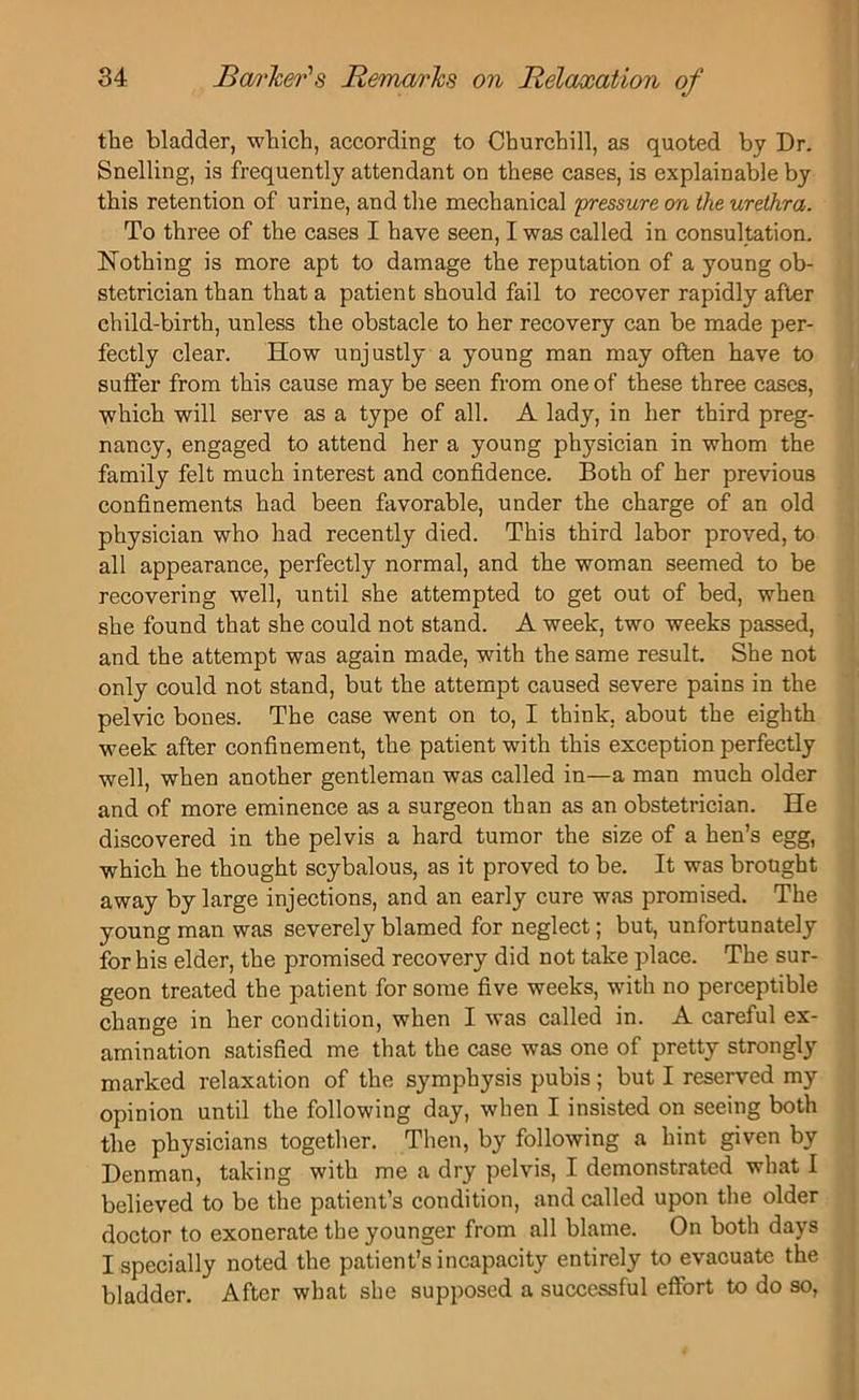 the bladder, which, according to Churchill, as quoted by Dr. Snelling, is frequently attendant on these cases, is explainable by this retention of urine, and the mechanical 'pressure on the urethra. To three of the cases I have seen, I was called in consultation. Nothing is more apt to damage the reputation of a young ob- stetrician than that a patient should fail to recover rapidly after child-birth, unless the obstacle to her recovery can be made per- fectly clear. How unjustly a young man may often have to suffer from this cause may be seen from one of these three cases, which will serve as a type of all. A lady, in her third preg- nancy, engaged to attend her a young physician in whom the family felt much interest and confidence. Both of her previous confinements had been favorable, under the charge of an old physician who had recently died. This third labor proved, to all appearance, perfectly normal, and the woman seemed to be recovering well, until she attempted to get out of bed, when she found that she could not stand. A week, two weeks passed, and the attempt was again made, with the same result. She not only could not stand, but the attempt caused severe pains in the pelvic bones. The case went on to, I think, about the eighth week after confinement, the patient with this exception perfectly well, when another gentleman was called in—a man much older and of more eminence as a surgeon than as an obstetrician. He discovered in the pelvis a hard tumor the size of a hen’s egg, which he thought scybalous, as it proved to be. It was brought away by large injections, and an early cure was promised. The young man was severely blamed for neglect; but, unfortunately for his elder, the promised recovery did not take place. The sur- geon treated the patient for some five weeks, with no perceptible change in her condition, when I was called in. A careful ex- amination satisfied me that the case was one of pretty strongly marked relaxation of the symphysis pubis; but I reserved my opinion until the following day, when I insisted on seeing both the physicians together. Then, by following a hint given by Denman, taking with me a dry pelvis, I demonstrated what I believed to be the patient’s condition, and called upon the older doctor to exonerate the younger from all blame. On both days I specially noted the patient’s incapacity entirely to evacuate the bladder. After what she supposed a successful effort to do so,