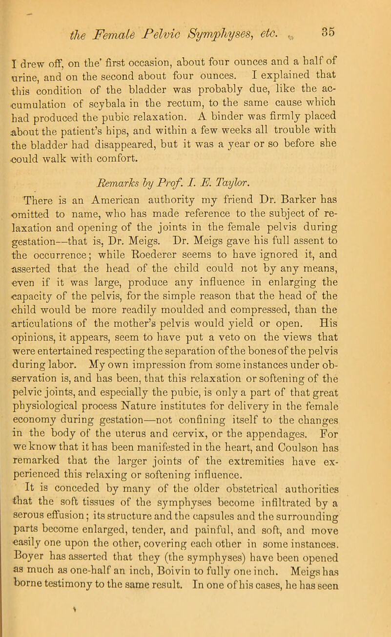 I drew off, on the' first occasion, about four ounces and a half of urine, and on the second about four ounces. I explained that this condition of the bladder was probably due, like the ac- cumulation of scybala in the rectum, to the same cause which had produced the pubic relaxation. A binder was firmly placed about the patient’s hips, and within a few weeks all trouble with the bladder had disappeared, but it was a year or so before she •could walk with comfort. Remarks by Prof. I. P. Taylor. There is an American authority my friend Dr. Barker has •omitted to name, who has made reference to the subject of re- laxation and opening of the joints in the female pelvis during gestation—that is, Dr. Meigs. Dr. Meigs gave his full assent to the occurrence; while Boederer seems to have ignored it, and asserted that the head of the child could not by any means, even if it was large, produce any influence in enlarging the capacity of the pelvis, for the simple reason that the head of the child would be more readily moulded and compressed, than the articulations of the mother’s pelvis would yield or open. His opinions, it appears, seem to have put a veto on the views that were entertained respecting the separation of the bones of the pelvis during labor. My own impression from some instances under ob- servation is, and has been, that this relaxation or softening of the pelvic joints, and especially the pubic, is only a part of that great physiological process Nature institutes for delivery in the female economy during gestation—not confining itself to the changes in the body of the uterus and cervix, or the appendages. For we know that it has been manifested in the heart, and Coulson has remarked that the larger joints of the extremities have ex- perienced this relaxing or softening influence. It is conceded by many of the older obstetrical authorities that the soft tissues of the symphyses become infiltrated by a serous effusion; its structure and the capsules and the surrounding parts become enlarged, tender, and painful, and soft, and move easily one upon the other, covering each other in some instances. Boyer has asserted that they (the symphyses) have been opened as much as one-half an inch, Boivin to fully one inch. Meigs has borne testimony to the same result. In one of his cases, he has seen