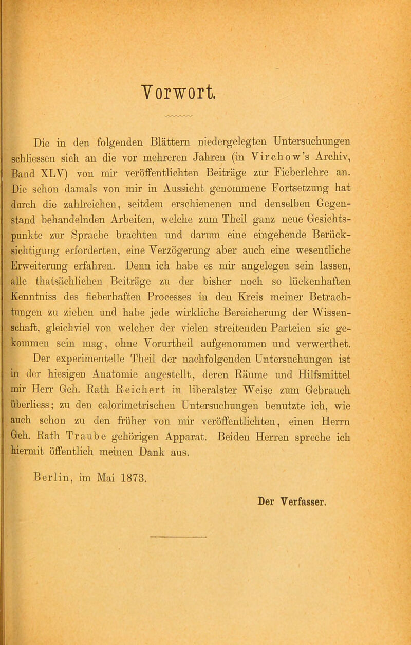 Vorwort. Die in den folgenden Blättern niedergelegten Untersuchungen schliessen sich an die vor mehreren Jahren (in Virchow’s Archiv, Baad XLY) von mir veröffentlichten Beiträge zur Fieberlehre an. Die schon damals von mir in Aussicht genommene Fortsetzung hat diu’ch die zahlreichen, seitdem erschienenen und denselben Gegen- stand behandelnden Arbeiten, welche zum Theil ganz neue Gesichts- punkte zur Sprache brachten und darum eine eingehende Berück- sichtigung erforderten, eine Verzögerung aber auch eine wesentliche Erweiterung erfahren. Denn ich habe es mir angelegen sein lassen, alle thatsächlichen Beiträge zu der bisher noch so lückenhaften Kenntniss des fieberhaften Processes in den Kreis meiner Betrach- tungen zu ziehen und habe jede wirkliche Bereicherung der Wissen- schaft, gleichviel von welcher der vielen streitenden Parteien sie ge- kommen sein mag, ohne Vorurtheil aufgenommen und verwerthet. Der experimentelle Theil der nachfolgenden Untersuchungen ist in der hiesigen Anatomie angestellt, deren Räume und Hilfsmittel mir Herr Geh. Rath Reichert in liberalster Weise zum Gebrauch Überhess; zu den calorimetrischen Untersuchungen benutzte ich, wie auch schon zu den früher von mir veröffentlichten, einen Herrn Geh. Rath T raube gehörigen Apparat. Beiden Herren spreche ich hiermit öffentlich meinen Dank aus. Berlin, im Mai 1873. Der Verfasser.