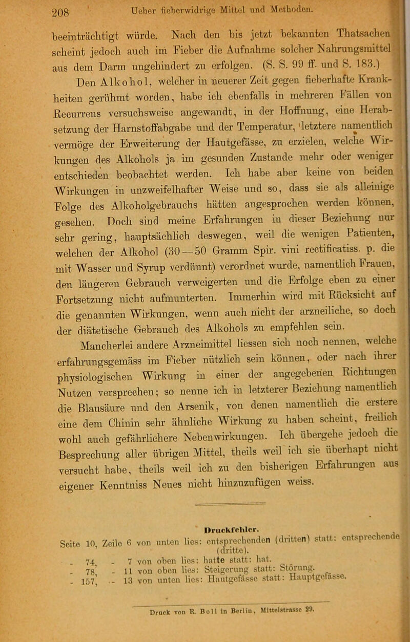 beeinträchtigt würde. Nach den bis jetzt bekannten Thatsachen scheint jedoch auch im Fieber die Aufnahme solcher Nahrungsmittel \ aus dem Darm ungehindert zu erfolgen. (S. S. 99 ff. und 8. 183.) Den Alkohol, welcher in neuerer Zeit gegen fieberhafte Krank- heiten gerühmt worden, habe ich ebenfalls in mehreren Fällen von Recurrens versuchsweise angewandt, in der Hoffnung, eine Herab- setzung der Harnstoffabgabe und der Temperatur, 'letztere namentlich vermöge der Erweiterung der Hautgefässe, zu erzielen, welche ^Vir- j kungen des Alkohols ja im gesunden Zustande mehr oder weniger entschieden beobachtet werden. Ich habe aber keine von beiden Wirkungen in unzweifelhafter Weise und so, dass sie als alleinige Folge des Alkoholgebrauchs hätten angesprochen werden können, gesehen. Doch sind meine Erfahrungen in dieser Beziehung nur sehr gering, hauptsächlich deswegen, weil die wenigen Patienten, welchen der Alkohol (30 — 50 Gramm Spir. vini rectificatiss. p. die mit Wasser und Syrup verdünnt) verordnet wurde, namentlich Frauen, den längeren Gebrauch verweigerten und die Erfolge eben zu einer Fortsetzung nicht aufmunterten. Immerhin wird mit Rücksicht auf die genannten Wirkungen, wenn auch nicht der arzneiliehe, so doch der diätetische Gebrauch des Alkohols zu empfehlen sein. Mancherlei andere Arzneimittel Hessen sich noch nennen, welche erfahrungsgemäss im Fieber nützlich sein können, oder nach ihrer physiologischen Wirkung in einer der angegebenen Richtungen Nutzen versprechen; so nenne ich in letzterer Beziehung namentlich die Blausäure und den Arsenik, von denen namentlich die erstere eine dem Chinin sein- ähnliche Wirkung zu haben scheint, freilich wohl auch gefährlichere Nebenwirkungen. Ich übergehe jedoch die Besprechung aller übrigen Mittel, theils weil ich sie überhapt nicht versucht habe, theils weil ich zu den bisherigen Erfahrungen aus eigener Kenntniss Neues nicht hinzuzufugen weiss. Seite 10, - 74, - 78, - 157, Druckfehler. Zeile ß von unten lies: entsprechenden (dritten) statt: entsprechende (dritte). 7 von oben lies: hatte statt: hat. - 11 von oben lies: Steigerung statt: Störung. - 13 von unten lies: Hautgefässe statt: Hauptgefässe.