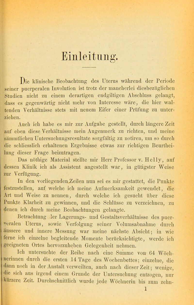 Einleitung. Die klinische Beobachtung des Uterus während der Periode seiner puerperalen Involution ist trotz der mancherlei diesbezüglichen Studien nicht zu einem derartigen endgiltigen Abschluss gelangt, dass es gegenwärtig nicht mehr von Interesse wäre, die hier wal- tenden Verhältnisse stets mit neuem Eifer einer Prüfung zu unter- ziehen. Auch ich habe es mir zur Aufgabe gestellt, durch längere Zeit auf eben diese Verhältnisse mein Augenmerk zu richten, und meine sämmtlichen Untersuchungsresultate sorgfältig zu notiren, um so durch die schliesslich erhaltenen Ergebnisse etwas zur richtigen Beurthei- lung dieser Frage beizutragen. Das nöthige Material stellte mir Herr Professor v. Hel ly, auf dessen Klinik ich als Assistent angestellt war, in gütigster Weise zur Verfügung. In den vorliegenden Zeilen nun sei es mir gestattet, die Punkte festzustellen, auf welche ich meine Aufmerksamkeit gewendet, die Art und Weise zu nennen, durch welche ich gesucht über diese Punkte Klarheit zu gewinnen, und die Schlüsse zu verzeichnen, zu denen ich durch meine Beobachtungen gelangte. Betrachtung ler Lagerungs- und Gestaltsverhältnisse des puer- peralen Uterus, sowie Verfolgung seiner Volumsabnahme durch äussere und innere Messung war meine nächste Absicht; in wie ferne ich einzelne begleitende Momente berücksichtigte, werde ich geeigneten Ortes hervorzuheben Gelegenheit nehmen. Ich untersuchte der Reihe nach eine Summe von 64 Wöch- nerinnen durch die ersten 14 Tage des Wochenbettes; einzelne, die dann noch in der Anstalt verweilten, auch nach dieser Zeit; wenige, die sich aus irgend einem Grunde der Untersuchung entzogen, nur kürzere. Zeit. Durchschnittlich wurde jede Wöchnerin bis zum zehn-