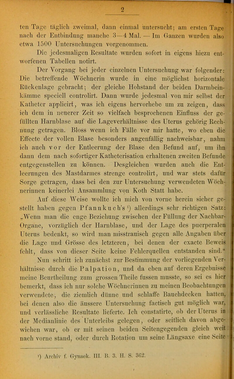 tcn Tage täglich zweimal, dann einmal untersucht; am ersten Tage nach der Entbindung manche 3—4 Mal. — Im Ganzen wurden also etwa 1500 Untersuchungen vorgenommen. Die jedesmaligen Resultate wurden sofort in eigens hiezu ent- worfenen Tabellen notirt. Der Vorgang hei jeder einzelnen Untersuchung war folgender: Die betreffende Wöchnerin wurde in eine möglichst horizontale Rückenlage gebracht; der gleiche Hohstand der beiden Darmbein- kämme spcciell controlirt. Dann wurde jedesmal von mir selbst der Katheter applicirt, was ich eigens hervorhebe um zu zeigen, dass ich dem in neuerer Zeit so vielfach besprochenen Einfluss der ge- füllten Harnblase auf die Lageverhältnisse des Uterus gehörig Rech- nung getragen. Bloss wenn ich Fälle vor mir hatte, wo eben die Effecte der vollen Blase besonders augenfällig nachweisbar, nahm ich auch vor der Entleerung der Blase den Befund auf, um ihn dann dem nach sofortiger Katheterisation erhaltenen zweiten Befunde entgegenstellen zu können. Desgleichen wurden auch die Ent- leerungen des Mastdarmes strenge controlirt, und war stets dafür Sorge getragen, dass bei den zur Untersuchung verwendeten Wöch- nerinnen keinerlei Ansammlung von Kotli Statt habe. Auf diese AVeise wollte ich mich von vorne herein sicher ge- stellt haben gegen Pfannku ch’s ') allerdings sehr richtigen Satz: „Wenn man die enge Beziehung zwischen der Füllung der Nachbar- Organe, vorzüglich der Harnblase, und der Lage des puerperalen Uterus bedenkt, so wird man misstrauisch gegen alle Angaben über die Lage und Grösse des letzteren, bei denen der cxacte Beweis fehlt, dass von dieser Seite keine Fehlerquellen entstanden sind.“ Nun schritt ich zunächst zur Bestimmung der vorliegenden Ver- hältnisse durch die Palpation, und da eben auf deren Ergebnisse meine Beurtheiluug zum grossen Theile fussen musste, so sei es hier bemerkt, dass ich nur solche Wöchnerinnen zu meinen Beobachtungen verwendete, die ziemlich dünne und schlaffe Bauchdecken hatten, bei denen also die äussere Untersuchung factiseh gut möglich war, und verlässliche Resultate lieferte. Ich constatirte, ob der l terus in i der Medianlinie des Unterleibs gelegen, oder seitlich davon abge- wichcn war, ob er mit seinen beiden Seitengegenden gleich weit nach vorne stand, oder durch Rotation um seine Längsaxe eine Seite