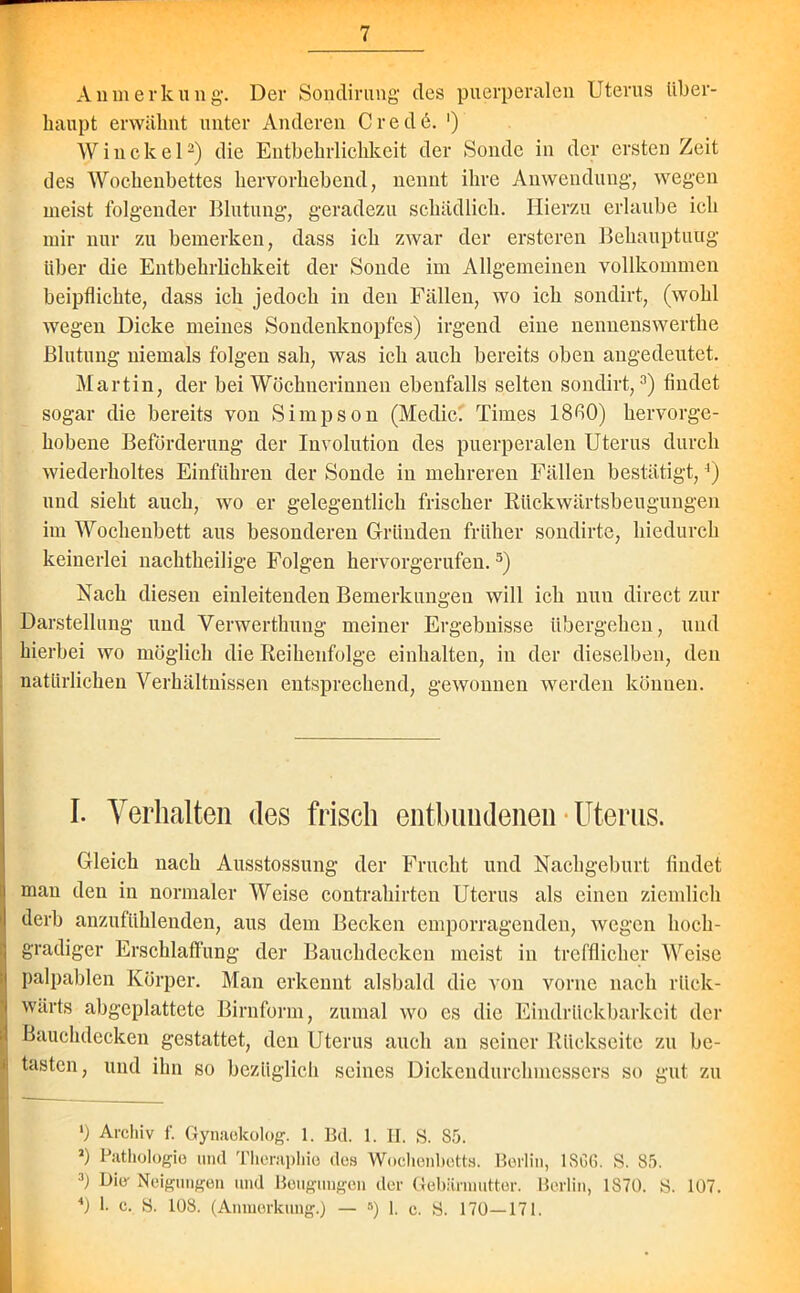 Anmerkung’. Der Sondirung des puerperalen Uterus über- haupt erwähnt unter Anderen C r e d 6. ') Win ekel2) die Entbehrlichkeit der Sonde in der ersten Zeit des Wochenbettes hervorhebend, nennt ihre Anwendung, wegen meist folgender Blutung, geradezu schädlich. Hierzu erlaube ich mir nur zu bemerken, dass ich zwar der ersteren Behauptung über die Entbehrlichkeit der Sonde im Allgemeinen vollkommen beipflichte, dass ich jedoch in den Fällen, wo ich sondirt, (wohl wegen Dicke meines Sondenknopfes) irgend eine nennenswerthe Blutung niemals folgen sah, was ich auch bereits oben augedeutet. Martin, der bei Wöchnerinnen ebenfalls selten sondirt,3) findet sogar die bereits von Simpson (Meclic. Times 18fi0) hervorge- hobene Beförderung der Involution des puerperalen Uterus durch wiederholtes Einführen der Sonde in mehreren Fällen bestätigt,4) und sieht auch, wo er gelegentlich frischer Rückwärtsbeugungen im Wochenbett aus besonderen Gründen früher sondirte, hiedurch keinerlei nachtheilige Folgen hervorgerufen.5) Nach diesen einleitenden Bemerkungen will ich nun direct zur Darstellung und Verwerthung meiner Ergebnisse übergehen, und hierbei wo möglich die Reihenfolge einkalten, in der dieselben, den natürlichen Verhältnissen entsprechend, gewonnen werden können. I. Verhalten des frisch entbundenen Uterus. Gleich nach Ausstossung der Frucht und Nachgeburt findet man den in normaler Weise contrakirten Uterus als einen ziemlich derb anzufühlenden, aus dem Becken emporragenden, wegen hoch- gradiger Erschlaffung der Bauchdecken meist in trefflicher Weise palpablen Körper. Man erkennt alsbald die von vorne nach rück- wärts abgeplattete Birnform, zumal wo es die Eindritekbarkcit der Bauchdecken gestattet, den Uterus auch an seiner Rückseite zu be- tasten, und ihn so bezüglich seines Dickendurchmessers so gut zu ‘) Archiv f. Gynaekolog. 1. Bd. 1. II. S. S5. 2) Pathologie und Theraphio des Wochenbetts. Berlin, 1SGG. S. 85. 3) Die- Neigungen und Beugungen der Gebärmutter. Berlin, 1870. S. 107. 4) 1. c. S. 108. (Anmerkung.) — B) 1. c. S. 170—171.