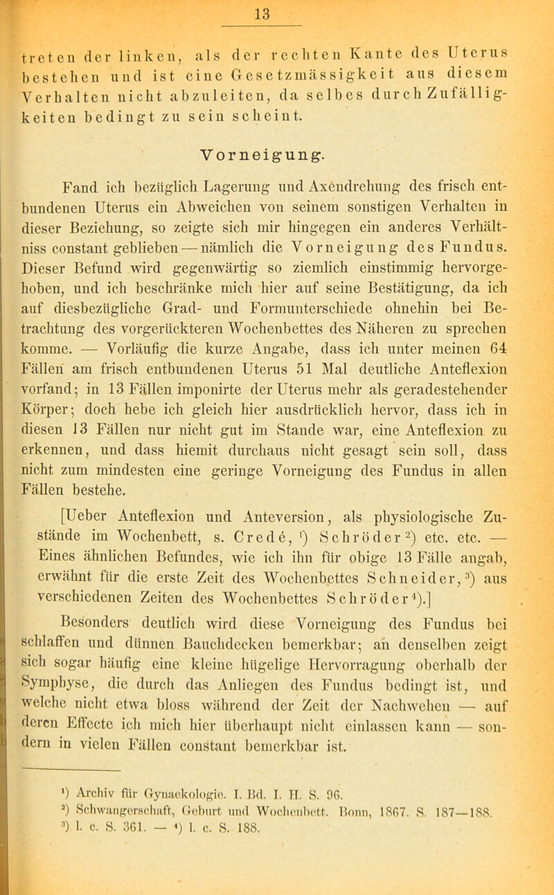 treten der linken, als der rechten Kante des Uterus bestehen und ist eine Gesetzmässigkeit aus diesem Verhalten nicht abzuleiten, da selbes durch Zufällig- keiten bedingt zu sein scheint. Vorneigung. Fand ich bezüglich Lagerung und Axeudrehung des frisch ent- bundenen Uterus ein Ab weichen von seinem sonstigen Verhalten in dieser Beziehung, so zeigte sich mir hingegen ein anderes V erhallt - niss constant geblieben — nämlich die Vorzeigung des Fundus. Dieser Befund wird gegenwärtig so ziemlich einstimmig hervorge- hoben, und ich beschränke mich hier auf seine Bestätigung, da ich auf diesbezügliche Grad- und Formunterschiede ohnehin bei Be- trachtung des vorgerückteren Wochenbettes des Näheren zu sprechen komme. — Vorläufig die kurze Angabe, dass icli unter meinen 64 Fällen am frisch entbundenen Uterus 51 Mal deutliche Anteflexion vorfand; in 13 Fällen iraponirte der Uterus mehr als geradestehender Körper; doch hebe ich gleich hier ausdrücklich hervor, dass ich in diesen 13 Fällen nur nicht gut im Stande war, eine Anteflexion zu erkennen, und dass hiemit durchaus nicht gesagt sein soll, dass nicht zum mindesten eine geringe Vorneigung des Fundus in allen Fällen bestehe. [Ueber Anteflexion und Anteversion, als physiologische Zu- stände im Wochenbett, s. Crede, ') Schröder* 2) etc. etc. — Eines ähnlichen Befundes, wie ich ihn für obige 13 Fälle angab, erwähnt für die erste Zeit des Wochenbettes Schneider,3) aus verschiedenen Zeiten des Wochenbettes Schröder4).] Besonders deutlich wird diese Vorneigung des Fundus bei schlaffen und dünnen Bauchdecken bemerkbar; an denselben zeigt sich sogar häufig eine kleine hügelige Hervorragung oberhalb der Symphyse, die durch das Anliegen des Fundus bedingt ist, und welche nicht etwa bloss während der Zeit, der Nachwehen — auf deren Effecte ich mich hier überhaupt nicht einlassen kann — son- dern in vielen Fällen constant bemerkbar ist. ') Archiv für Gynaekologie. I. Bd. I. IT. S. 96. 3) Schwangerschaft, Geburt und Wochenbett. Bonn, 1867. S. 187—188. 3) I. c. S. 361. — «) 1. c. S. 188.