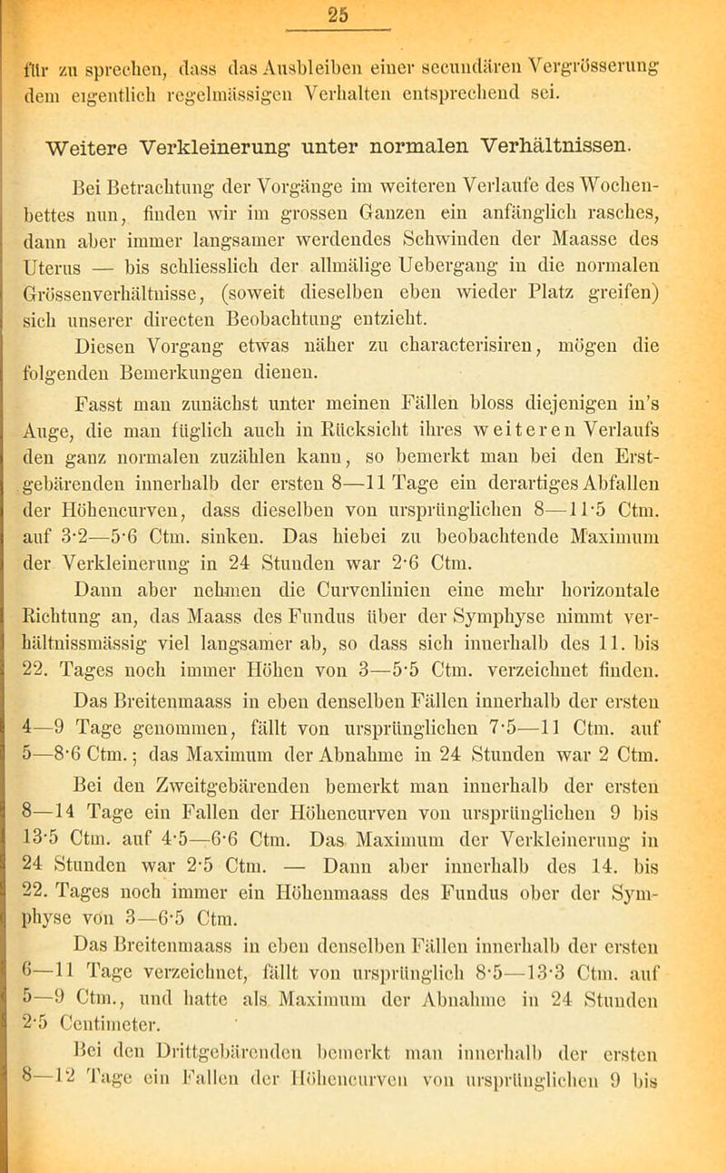 für zu sprechen, dass das Ausbleiben einer secundären Vergrösserung dem eigentlich regelmassigen Verhalten entsprechend sei. Weitere Verkleinerung unter normalen Verhältnissen. Bei Betrachtung der Vorgänge im weiteren Verlaufe des Wochen- bettes nun, finden wir im grossen Ganzen ein anfänglich rasches, dann aber immer langsamer werdendes Schwinden der Maasse des Uterus — bis schliesslich der allmälige Uebergang in die normalen Grössenverhältnisse, (soweit dieselben eben wieder Platz greifen) sich unserer directen Beobachtung entzieht. Diesen Vorgang etwas näher zu characterisiren, mögen die folgenden Bemerkungen dienen. Fasst man zunächst unter meinen Fällen bloss diejenigen in’s Auge, die man füglich auch in Rücksicht ihres weiteren Verlaufs den ganz normalen zuzählen kann, so bemerkt man bei den Erst- gebärenden innerhalb der ersten 8—11 Tage ein derartiges Abfallen der Höhencurven, dass dieselben von ursprünglichen 8—11-5 Ctm. auf 3-2—5'6 Ctm. sinken. Das hiebei zu beobachtende Maximum der Verkleinerung in 24 Stunden war 2-6 Ctm. Dann aber nehmen die Curvenlinien eine mehr horizontale Richtung an, das Maass des Fundus über der Symphyse nimmt ver- hältnissmässig viel langsamer ab, so dass sich innerhalb des 11. bis 22. Tages noch immer Höhen von 3—5-5 Ctm. verzeichnet finden. Das Breitenmaass in eben denselben Fällen innerhalb der ersten 4— 9 Tage genommen, fällt von ursprünglichen 7-5—11 Ctm. auf 5— 8-6 Ctm.; das Maximum der Abnahme in 24 Stunden war 2 Ctm. Bei den Zweitgebärenden bemerkt man innerhalb der ersten 8—14 Tage ein Fallen der Höhencurven von ursprünglichen 9 bis 13-5 Ctm. auf 4’5—6‘6 Ctm. Das Maximum der Verkleinerung in 24 Stunden war 2‘5 Ctm. — Dann aber innerhalb des 14. bis 22. Tages noch immer ein Höhenmaass des Fundus ober der Sym- physe von 3—6-5 Ctm. Das Breitenmaass in eben denselben Fällen innerhalb der ersten 6— 11 Tage verzeichnet, fällt von ursprünglich 8-5—13*3 Ctm. auf 5—9 Ctm., und hatte als Maximum der Abnahme in 24 Stunden 2-5 Centimeter. Bei den Drittgebärenden bemerkt man innerhalb der ersten 8—12 Tage ein Fallen der Höhencurven von ursprünglichen 9 bis