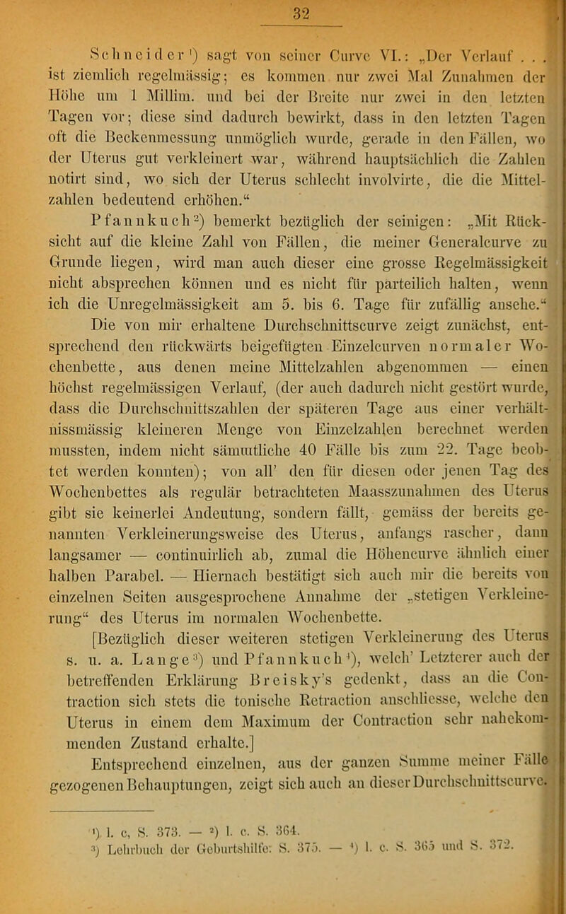Schneider1) sagt von seiner Curve VI.: „Der Verlauf . . . ist, ziemlich regelmässig; cs kommen nur zwei Mal Zunahmen der Höhe um 1 Millim. und bei der Breite nur zwei in den letzten Tagen vor; diese sind dadurch bewirkt, dass in den letzten Tagen oft die Beckenmessung unmöglich wurde, gerade in den Fällen, wo der Uterus gut verkleinert war, während hauptsächlich die Zahlen notirt sind, wo sich der Uterus schlecht involvirte, die die Mittel- zahlen bedeutend erhöhen.“ Pfannkuch2) bemerkt bezüglich der seinigen: „Mit Rück- sicht auf die kleine Zahl von Fällen, die meiner Generalcurve zu Grunde liegen, wird man auch dieser eine grosse Regelmässigkeit nicht absprechen können und es nicht für parteilich halten, wenn ich die Unregelmässigkeit am 5. bis 6. Tage für zufällig ansehe.“ Die von mir erhaltene Durchschnittscurve zeigt zunächst, ent- sprechend den rückwärts beigefügten Einzelcurven normaler Wo- chenbette, aus denen meine Mittelzahlen abgenommen — einen höchst regelmässigen Verlauf, (der auch dadurch nicht gestört wurde, dass die Durchschnittszahlen der späteren Tage aus einer verhält- nissmässig kleineren Menge von Einzelzahlen berechnet werden mussten, indem nicht sämmtliche 40 Fälle bis zum 22. Tage beob- tet werden konnten); von all’ den für diesen oder jenen Tag des Wochenbettes als regulär betrachteten Maasszunahmen des Uterus gibt sie keinerlei Andeutung, sondern fällt, gemäss der bereits ge- nannten Verkleinerungsweise des Uterus, anfangs rascher, dann langsamer — continuirlich ab, zumal die Höhencurve ähnlich einer halben Parabel. — Hiernach bestätigt sich auch mir die bereits vou einzelnen Seiten ausgesprochene Annahme der „stetigen Verkleine- rung“ des Uterus im normalen Wochenbette. [Bezüglich dieser weiteren stetigen Verkleinerung des Uterus s. u. a. Lange3) und Pfannkuch 4), welch’ Letzterer auch der betreffenden Erklärung Brcisky’s gedenkt, dass an die Con- traction sich stets die tonische Retraction anschliessc, welche den Uterus in einem dem Maximum der Contraction sehr nahekom- menden Zustand erhalte.] Entsprechend einzelnen, aus der ganzen Summe meiner l alle gezogenen Behauptungen, zeigt sich auch an dieser Durchschnittscunc. ') 1. c, S. 373. — o 1. c. S. 364.