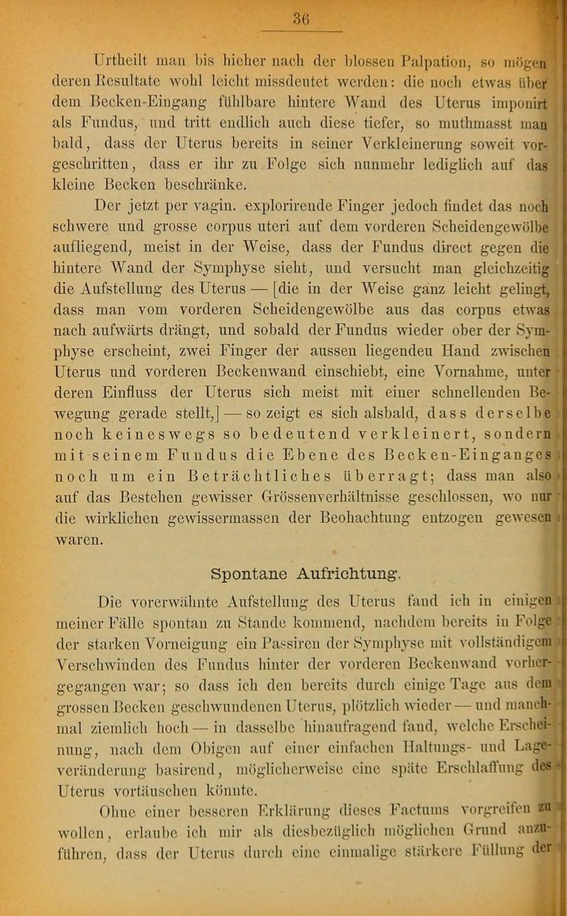 Urtheilt man bis hieher nach der blossen Palpation, so mögen deren Resultate wohl leicht missdeutet werden: die noch etwas über dem Becken-Eingang fühlbare hintere Wand des Uterus imponirt als Fundus, und tritt endlich auch diese tiefer, so muthmasst man bald, dass der Uterus bereits in seiner Verkleinerung soweit vor- geschritten, dass er ihr zu Folge sieh nunmehr lediglich auf das kleine Becken beschränke. Der jetzt per vagin. explorircnde Finger jedoch findet das noch schwere und grosse corpus Uteri auf dem vorderen Scheidengewölbe aufliegend, meist in der Weise, dass der Fundus direct gegen die hintere Wand der Symphyse sieht, und versucht man gleichzeitig die Aufstellung des Uterus — [die in der Weise ganz leicht gelingt, dass man vom vorderen Scheidengewölbe aus das corpus etwas nach aufwärts drängt, und sobald der Fundus wieder ober der Sym- physe erscheint, zwei Finger der aussen liegenden Hand zwischen Uterus und vorderen Beckenwand einschiebt, eine Vornahme, unter deren Einfluss der Uterus sich meist mit einer schnellenden Be- wegung gerade stellt,] — so zeigt es sich alsbald, dass derselbe noch keineswegs so bedeutend verkleinert, sondern mit seinem Fundus die Ebene des Becken-Einganges noch um ein Beträchtliches überragt; dass man also auf das Bestehen gewisser Grössenverhältnisse geschlossen, wo nur die wirklichen gewissermassen der Beobachtung entzogen gewesen waren. Spontane Aufrichtung. Die vorerwähnte Aufstellung des Uterus fand ich in einigen meiner Fälle spontan zu Stande kommend, nachdem bereits in Folge der starken Vorneigung ein Passiren der Symphyse mit vollständigem Verschwinden des Fundus hinter der vorderen Beckenwand vorher- gegangen war; so dass ich den bereits durch einige Tage aus dem grossen Becken geschwundenen Uterus, plötzlich wieder — und manch- mal ziemlich hoch — in dasselbe hinaufragend fand, welche Erschei- nung, nach dem Obigen auf einer einfachen Haltungs- und Lage- veränderung basirend, möglicherweise eine späte Erschlaffung des Uterus Vortäuschen könnte. Ohne einer besseren Erklärung dieses Factums vorgreifen z« wollen, erlaube ich mir als diesbezüglich möglichen Grund anzu- führen, dass der Uterus durch eine einmalige stärkere Füllung der