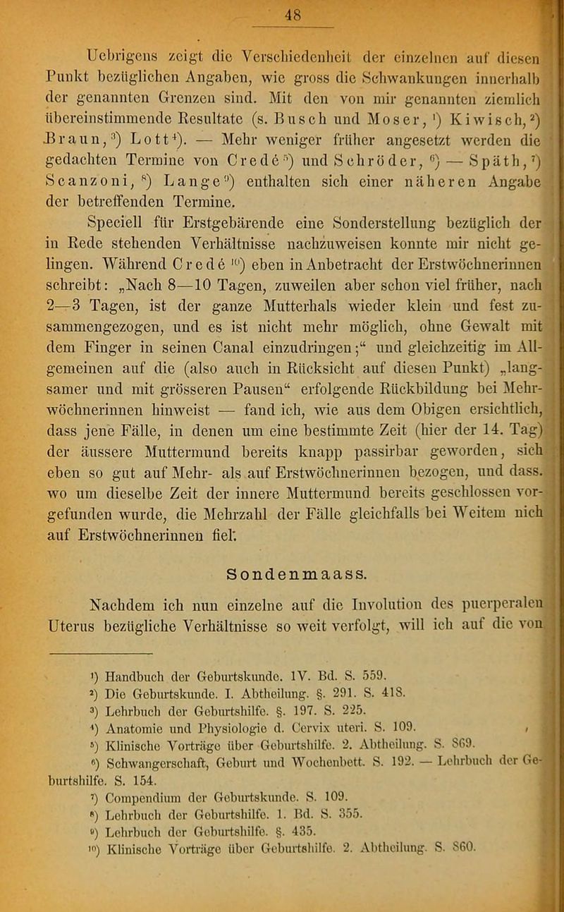 Uebrigens zeigt die Verschiedenheit der einzelnen auf diesen Punkt bezüglichen Angaben, wie gross die Schwankungen innerhalb der genannten Grenzen sind. Mit den von mir genannten ziemlich übereinstimmende Resultate (s. Busch und Moser, ') Kiwisch,* 2 3) .Braun,11) Lott4). — Mehr weniger früher angesetzt werden die gedachten Termine von Credo5 *) und Schröder, (i) — Späth,7 * *) Scanzoni, *) Lange0) enthalten sich einer näheren Angabe der betreffenden Termine. Speciell für Erstgebärende eine Sonderstellung bezüglich der in Rede stehenden Verhältnisse nachzuweisen konnte mir nicht ge- lingen. Während C r e d e l0) eben in Anbetracht der Erstwöchnerinnen schreibt: „Nach 8—10 Tagen, zuweilen aber schon viel früher, nach 2—3 Tagen, ist der ganze Mutterhals wieder klein und fest zu- sammengezogen, und es ist nicht mehr möglich, ohne Gewalt mit dem Finger in seinen Canal einzudringenund gleichzeitig im All- gemeinen auf die (also auch in Rücksicht auf diesen Punkt) „lang- samer und mit grösseren Pausen“ erfolgende Rückbildung bei Mehr- wöchnerinnen hinweist — fand ich, wie aus dem Obigen ersichtlich, dass jene Fälle, in denen um eine bestimmte Zeit (hier der 14. Tag) der äussere Muttermund bereits knapp passirbar geworden, sich eben so gut auf Mehr- als auf Erstwöchnerinnen bezogen, und dass, wo um dieselbe Zeit der innere Muttermund bereits geschlossen vor- gefunden wurde, die Mehrzahl der Fälle gleichfalls bei Weitem nich auf Erstwöchnerinuen fiel'. Sondenmaas s. Nachdem ich nun einzelne auf die Involution des puerperalen Uterus bezügliche Verhältnisse so weit verfolgt, will ich aut die von ') Handbuch der Geburtskundo. IV. Bd. S. 559. J) Die Geburtskunde. I. Abtheilung. §. 291. S. 41S. 3) Lehrbuch der Geburtshilfe. §. 197. S. 225. ') Anatomie und Physiologie d. Cervix uteri. S. 109. ; 5) Klinische Vorträge über Geburtshilfe. 2. Abtheilung. S. S69. #) Schwangerschaft, Geburt und Wochenbett. S. 192. — Lehrbuch der Ge- burtshilfe. S. 154. ’) Compendium der Geburtskunde. S. 109. s) Lehrbuch der Geburtshilfe. 1. Bd. S. 355. ) Lehrbuch der Geburtshilfe. §. 435. ,n) Klinische Vorträge über Geburtshilfe. 2. Abtheilung. S. S60.