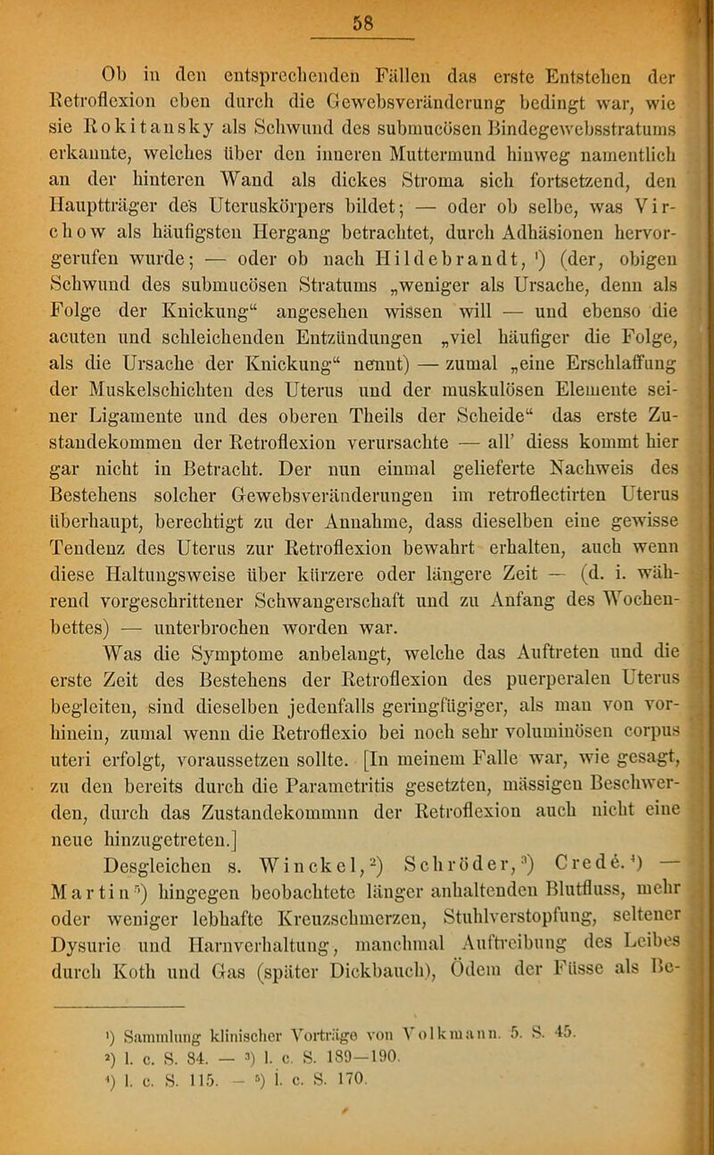 t Ob in den entsprechenden Fällen das erste Entstehen der Retroflexion eben durch die Gewebsveränderung bedingt war, wie sie Rokitansky als Schwund des submucösen Bindegewebsstratums erkannte, welches über den inneren Muttermund hinweg namentlich an der hinteren Wand als dickes Stroma sich fortsetzend, den Hauptträger des Uteruskörpers bildet; — oder ob selbe, was Vir- chow als häufigsten Hergang betrachtet, durch Adhäsionen hervor- gerufen wurde; — oder ob nach Hildebrandt, ') (der, obigen Schwund des submucösen Stratums „weniger als Ursache, denn als Folge der Knickung“ angesehen wissen will — und ebenso die acuten und schleichenden Entzündungen „viel häufiger die Folge, als die Ursache der Knickung“ nennt) — zumal „eine Erschlaffung der Muskelschichten des Uterus und der muskulösen Elemente sei- ner Ligamente und des oberen Tlieils der Scheide“ das erste Zu- standekommen der Retroflexion verursachte — all’ diess kommt hier gar nicht in Betracht. Der nun einmal gelieferte Nachweis des Bestehens solcher Gewebsveränderungen im retroflectirten Uterus überhaupt, berechtigt zu der Annahme, dass dieselben eine gewisse Tendenz des Uterus zur Retroflexion bewahrt erhalten, auch wenn diese Haltungsweise über kürzere oder längere Zeit — (d. i. wäh- rend vorgeschrittener Schwangerschaft und zu Anfang des Wochen- bettes) — unterbrochen worden war. Was die Symptome anbelangt, welche das Auftreten und die erste Zeit des Bestehens der Retroflexion des puerperalen Uterus begleiten, sind dieselben jedenfalls geringfügiger, als man von vor- hinein, zumal wenn die Retroflexio bei noch sehr voluminösen corpus uteri erfolgt, voraussetzen sollte. [In meinem Falle war, wie gesagt, zu den bereits durch die Parametritis gesetzten, massigen Beschwer- den, durch das Zustandekommnn der Retroflexion auch nicht eine neue hinzugetreten.] Desgleichen s. Winckel,2) Schröder,3) Frede.’) Martin3) hingegen beobachtete länger anhaltenden Blutfluss, mehr oder weniger lebhafte Kreuzschmerzen, Stuhlverstopfung, seltener Dysurie und Harnverhaltung, manchmal Auftreibung des Leibes durch Ivoth und Gas (später Dickbauch), Ödem der Füsse als Be- ') Sammlung klinischer Vorträge von Volk mann. 5. S. 45. *) 1. c. S. 84. — 3) 1. c. S. 189—190. «) 1. c. S. 115. - 5) i. c. S. 170.
