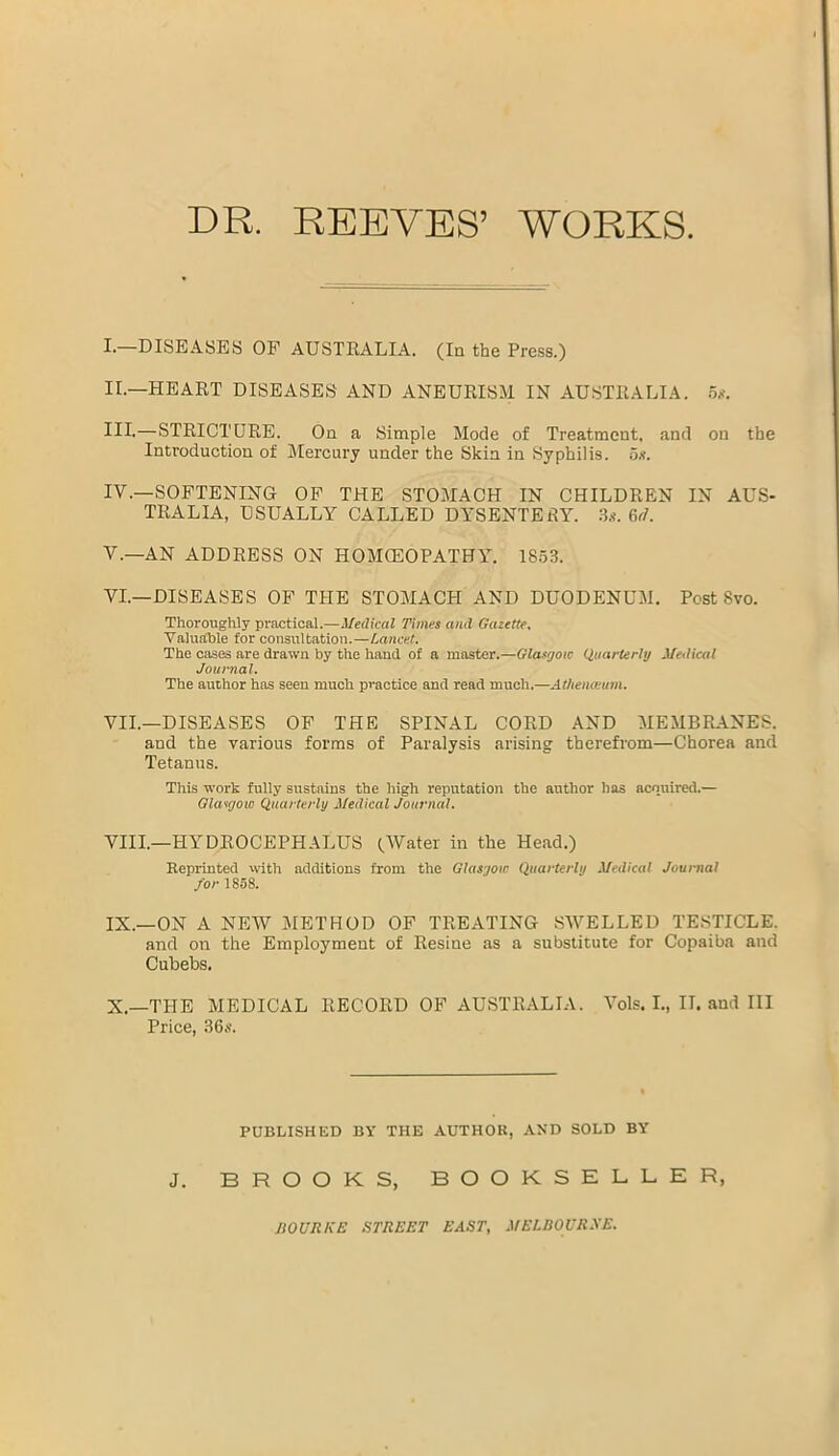 DR. REEYES’ WORKS I. —DISEASES OF AUSTRALIA. (In the Press.) II. —HEART DISEASES AND ANEURISM IN AUSTRALIA. 5g. HI-—STRICTURE. On a Simple Mode of Treatment, and on the Introduction of Mercury under the Skin in Syphilis. 5.?. IV. —SOFTENING OF THE STOMACH IN CHILDREN IN AUS- TRALIA, USUALLY CALLED DYSENTERY. 3.t. fir/. V. —AN ADDRESS ON HOMOEOPATHY. 1853. VI. —DISEASES OF THE STOMACH AND DUODENUM, Post Svo. Thoroughly practical.—Medical Times and Gazette, Valuable for consultation.—Lancet. The cases are drawn by the hand of a master.—Glasgow Quarterly Medical Journal. The author has seen much practice and read much.—Athenaeum. VII. —DISEASES OF THE SPINAL CORD AND MEMBRANES, and the various forms of Paralysis arising therefrom—Chorea and Tetanus. This -work fully sustains the high reputation the author has acquired.— Glasgow Quarterly Medical Journal. VIII. —HYDROCEPHALUS (.Water in the Head.) Reprinted with additions from the Glasgow Quarterly Medical Journal J'or 1858. IX. —ON A NEW METHOD OF TREATING SWELLED TESTICLE. and on the Employment of Resine as a substitute for Copaiba and Cubebs. X. —THE MEDICAL RECORD OF AUSTRALIA. Vols. I„ II. and III Price, 36s. PUBLISHED BY THE AUTHOR, AND SOLD BY J. BROOKS, BOOKSELLER, BO URGE STREET EAST, MELBOURNE.