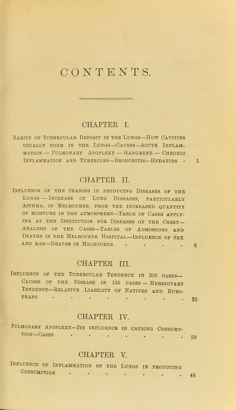 CONTENTS. CHAPTER I. Rarity op Tubercular Deposit in the Lungs—How Cavities USUALLY FORM IN THE LUNGS—CAUSES—ACUTE INFLAM- MATION — Pulmonary Apoplexy — Gangrene — Chronic Inflammation and Tubercles—Bronchitis—Hydatids - 1 CHAPTER II. Influence of the Seasons in producing Diseases of the Lungs — Increase of Lung Diseases, particularly Asthma, in Melbourne, from the increased quantity OF MOISTURE IN THE ATMOSPHERE—TABLE OF CASES APPLY- ING at the Institution for Diseases of the Chest Analysis of the Cases—Tables of Admissions and Deaths in the Melbourne Hospital—Influence of Sex and Age—Deaths in Melbourne - ... q CHAPTER III. Influence of the Tubercular Tendency in 205 cases— Causes of the Disease in 166 cases — Hereditary Tendency—Relative Liability of Natives and Euro- peans OK CHAPTER IV. Pulmonary Apoplexy—Its influence in causing Consump- tion-Cases - 29 CHAPTER V. Influence of Inflammation of the Lungs in producing Consumption