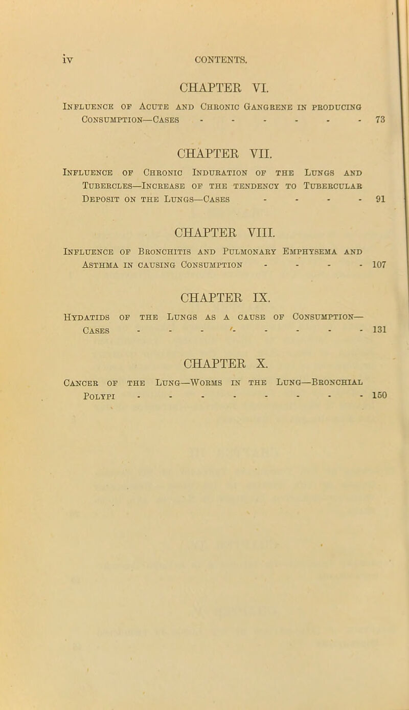 CHAPTER VI. Influence of Acute and C'heonic Gangrene in producing Consumption—Cases - - - - - 73 CHAPTER VII. Influence of Chronic Induration of the Lungs and Tubercles—Increase of the tendency to Tubercular Deposit on the Lungs—Cases - - - 91 CHAPTER VIII. Influence of Bronchitis and Pulmonary Emphysema and Asthma in causing Consumption - - - - 107 CHAPTER IX. Hydatids of the Lungs as a cause of Consumption— Cases - - - - - - - 131 CHAPTER X. Cancer of the Lung—Worms in the Lung—Bronchial Polypi 150