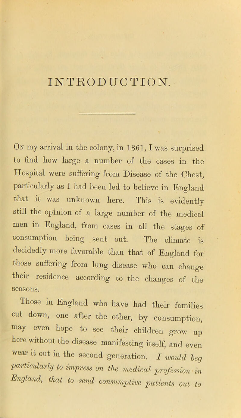 INTRODUCTION. On my arrival in the colony, in 1861,1 was surprised to find how large a number of the cases in the Hospital were suffering from Disease of the Chest, particularly as I had been led to believe in England that it was unknown here. This is evidently still the opinion of a large number of the medical men in England, from cases in all the stages of consumption being sent out. The climate is decidedly more favorable than that of England for those suffering from lung disease who can change their residence according to the changes of the seasons. Those in England who have had their families cut down, one after the other, by consumption, may even hope to see their children grow up here without the disease manifesting itself, and even wear it out in the second generation. I would beg 'particularly to impress on the medical profession in England, that to send consumptive patients out to