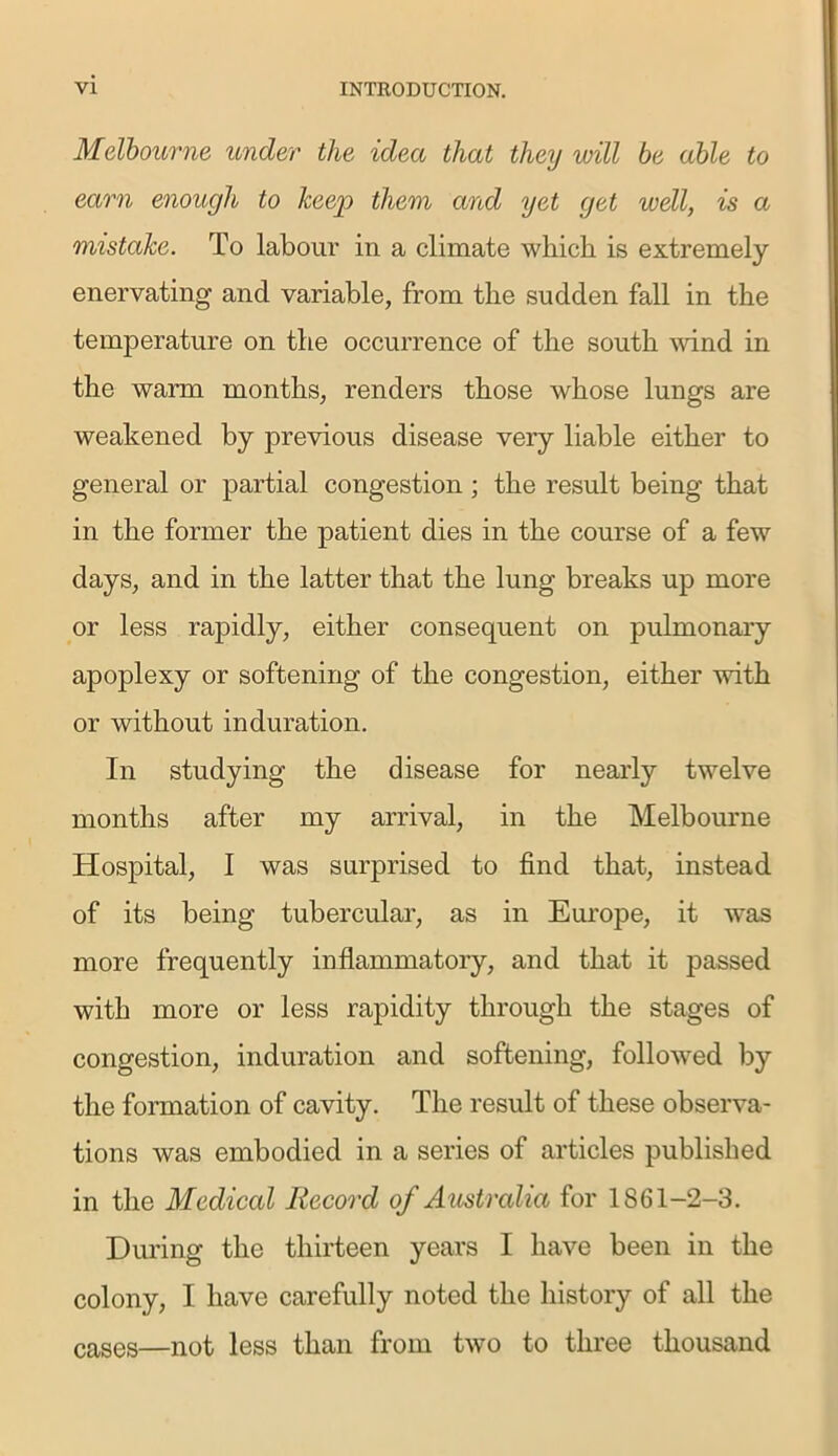 Melbourne under the idea that they will be able to earn enough to keep them and yet get well, is a mistake. To labour in a climate which is extremely enervating and variable, from the sudden fall in the temperature on the occurrence of the south wind in the warm months, renders those whose lungs are weakened by previous disease very liable either to general or partial congestion; the result being that in the former the patient dies in the course of a few days, and in the latter that the lung breaks up more or less rapidly, either consequent on pulmonary apoplexy or softening of the congestion, either with or without induration. In studying the disease for nearly twelve months after my arrival, in the Melbourne Hospital, I was surprised to find that, instead of its being tubercular, as in Europe, it was more frequently inflammatory, and that it passed with more or less rapidity through the stages of congestion, induration and softening, followed by the formation of cavity. The result of these observa- tions was embodied in a series of articles published in the Medical Record of Australia for 1861-2-3. During the thirteen years I have been in the colony, I have carefully noted the history of all the cases—not less than from two to three thousand