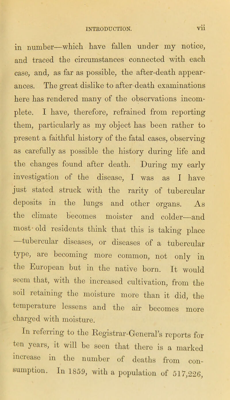 in number—which have fallen under my notice, and traced the circumstances connected with each case, and, as far as possible, the after-death appear- ances. The great dislike to after- death examinations here has rendered many of the observations incom- plete. I have, therefore, refrained from reporting them, particularly as my object has been rather to present a faithful history of the fatal cases, observing as carefully as possible the history during life and the changes found after death. During my early investigation of the disease, I was as I have just stated struck with the rarity of tubercular deposits in the lungs and other organs. As the climate becomes moister and colder—and most - old residents think that this is taking place tubercular diseases, or diseases of a tubercular type, are becoming more common, not only in the European but m the native born. It would seem that, with the increased cultivation, from the soil retaining the moisture more than it did, the temperature lessens and the air becomes more charged with moisture. In referring to the Registrar-Generals reports for ten years, it will be seen that there is a marked increase in the number of deaths from con- sumption. In 1859, with a population of 517,226,