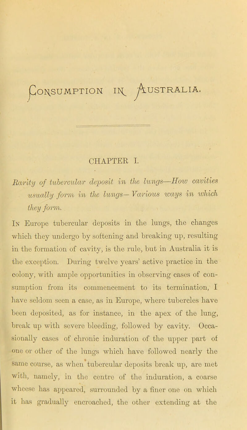 Po^sumption ik^ Australia. CHAPTER I. Rarity of tubercular deposit in the lungs—How cavities usually form in the lungs— Various ways in which they form. In Europe tubercular deposits in the lungs, the changes which they undergo by softening and breaking up, resulting in the formation of cavity, is the rule, but in Australia it is the exception. During twelve years’ active practice in the colony, with ample opportunities in observing cases of con- sumption from its commencement to its termination, I have seldom seen a case, as in Europe, where tubercles have been deposited, as for instance, in the apex of the lung, break up with severe bleeding, followed by cavity. Occa- sionally cases of chronic induration of the upper part of one or other of the lungs which have followed nearly the same course, as when tubercular deposits break up, are met ■with, namely, in the centre of the induration, a coarse wheese has appeared, surrounded by a finer one on which it lias gradually encroached, the other extending at the