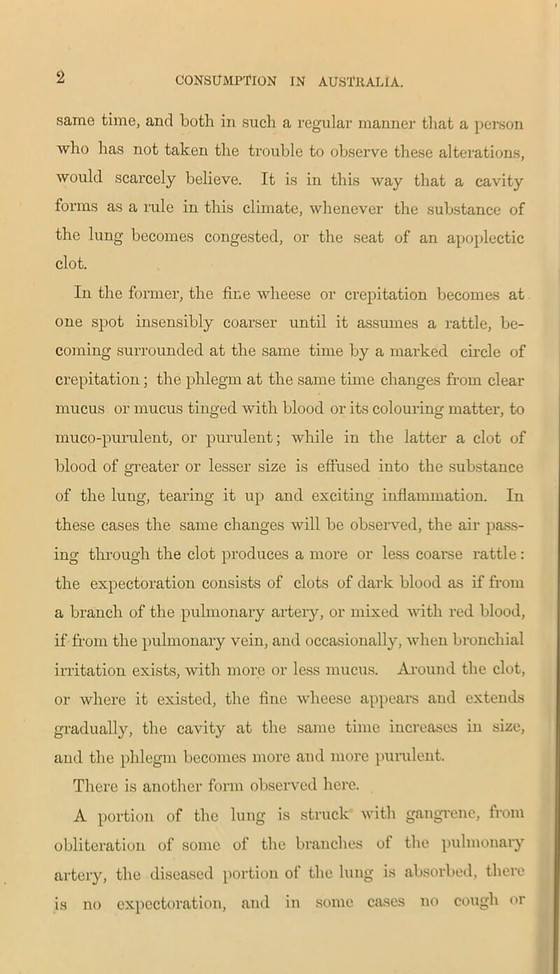 same time, and Loth in such a regular manner that a person who has not taken the trouble to observe these alterations, would scarcely believe. It is in this way that a cavity forms as a rule in this climate, whenever the substance of the lung becomes congested, or the seat of an apoplectic clot. In the former, the fine wheese or crepitation becomes at one spot insensibly coarser until it assumes a rattle, be- coming surrounded at the same time by a marked circle of crepitation; the phlegm at the same time changes from clear mucus or mucus tinged with blood or its colouring matter, to muco-purulent, or purulent; while in the latter a clot of blood of greater or lesser size is effused into the substance of the lung, tearing it up and exciting inflammation. In these cases the same changes will be observed, the air pass- ing through the clot produces a more or less coarse rattle: the expectoration consists of clots of dark blood as if from a branch of the pulmonary artery, or mixed with red blood, if from the pulmonary vein, and occasionally, when bronchial irritation exists, with more or less mucus. Around the clot, or where it existed, the fine wheese appears and extends gradually, the cavity at the same time increases in size, and the phlegm becomes more and more purulent. There is another form observed here. A portion of the lung is struck with gangrene, from obliteration of some of the branches of the pulmonary artery, the diseased portion of the lung is absorbed, there is no expectoration, and in some cases no cough or