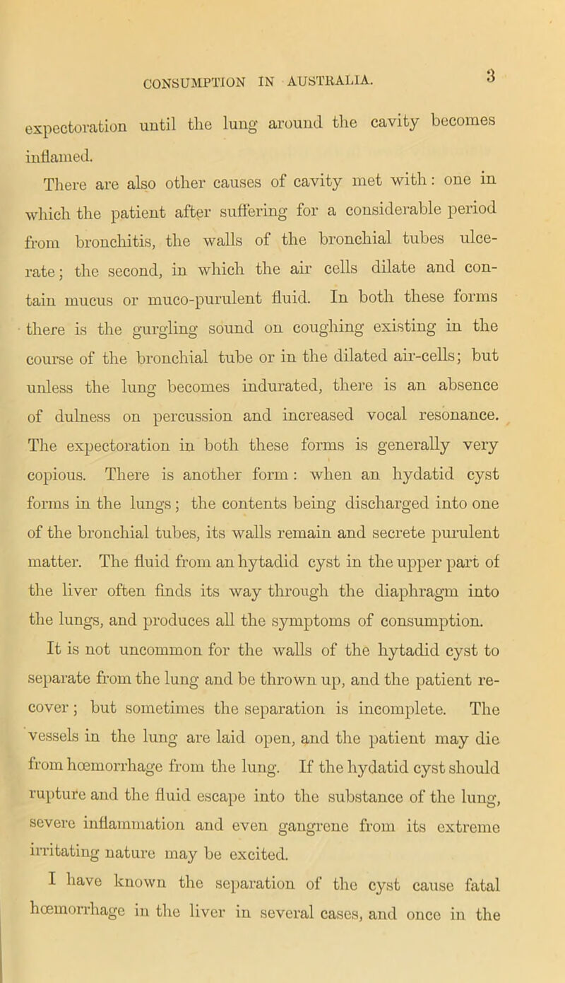 3 expectoration until the lung around the cavity becomes inflamed. There are also other causes of cavity met with: one in which the patient after suffering for a considerable period from bronchitis, the walls of the bronchial tubes ulce- rate; the second, in which the air cells dilate and con- tain mucus or muco-purulent fluid. In both these forms there is the gurgling sound on coughing existing in the course of the bronchial tube or in the dilated air-cells; but unless the lung becomes indurated, there is an absence of dulness on percussion and increased vocal resonance. The expectoration in both these forms is generally very copious. There is another form: when an hydatid cyst forms in the lungs; the contents being discharged into one of the bronchial tubes, its walls remain and secrete purulent matter. The fluid from an hytadid cyst in the upper part of the liver often finds its way through the diaphragm into the lungs, and produces all the symptoms of consumption. It is not uncommon for the walls of the hytadid cyst to separate from the lung and be thrown up, and the patient re- cover ; but sometimes the separation is incomplete. The vessels in the lung are laid open, and the patient may die from hoemorrhage from the lung. If the hydatid cyst should rupture and the fluid escape into the substance of the lung, severe inflammation and even gangrene from its extreme irritating nature may be excited. I have known the separation of the cyst cause fatal hoemorrhage in the liver in several cases, and once in the