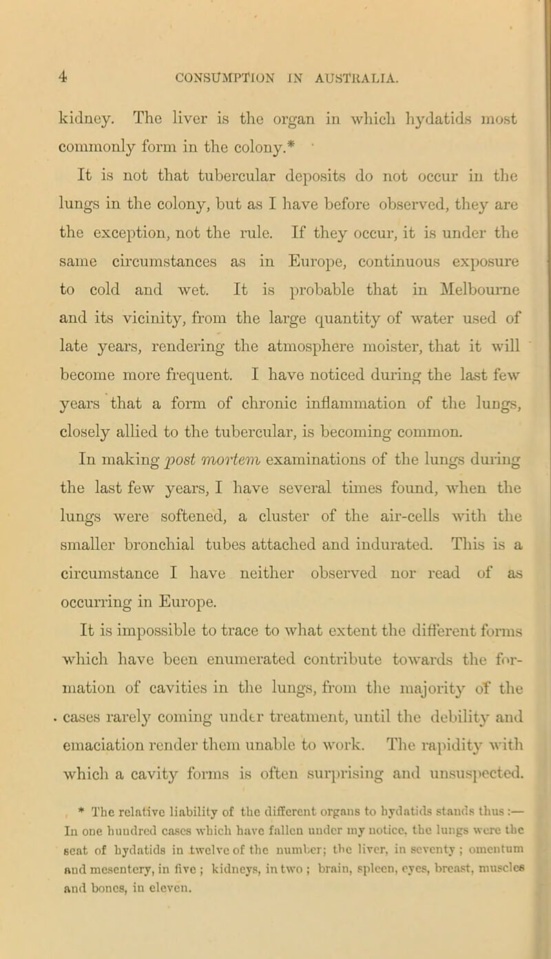 kidney. The liver is the organ in which hydatids most commonly form in the colony.* It is not that tubercular deposits do not occur in the lungs in the colony, but as I have before observed, they are the exception, not the rule. If they occur, it is under the same circumstances as in Europe, continuous exposure to cold and wet. It is probable that in Melbourne and its vicinity, from the large quantity of water used of late years, rendering the atmosphere moister, that it will become more frequent. I have noticed during the last few years that a form of chronic inflammation of the lungs, closely allied to the tubercular, is becoming common. In making post mortem examinations of the lungs during the last few years, I have several times found, when the lungs were softened, a cluster of the air-cells with the smaller bronchial tubes attached and indurated. This is a circumstance I have neither observed nor read of as occurring in Europe. It is impossible to trace to what extent the different forms which have been enumerated contribute towards the for- mation of cavities in the lungs, from the majority of the cases rarely coming under treatment, until the debility and emaciation render them unable to work. The rapidity with which a cavity forms is often surprising and unsuspected. * The relative liability of the different organs to hydatids stands thus :— In one hundred eases which have fallen under my notice, the lungs were the seat of hydatids in twelve of the number; the liver, in seventy ; omentum and mesentery, in five ; kidneys, in two ; brain, spleen, eyes, breast, muscles and bones, in eleven.