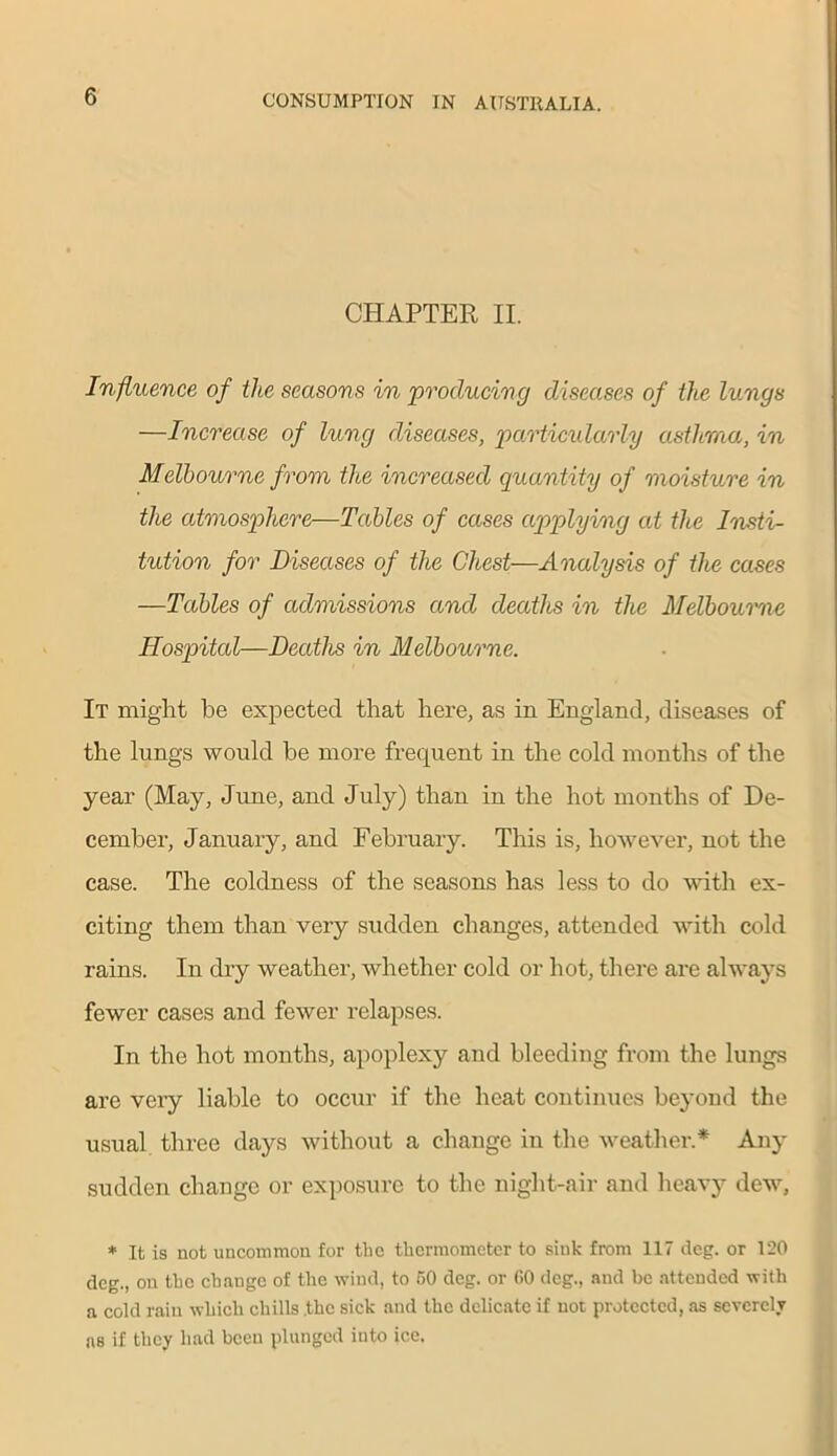 CHAPTER II. Influence of the seasons in producing diseases of the lungs —Increase of lung diseases, particularly asthma, in Melbourne from the increased quantity of moisture in the atmosphere—Tables of cases applying at the Insti- tution for Diseases of the Chest—Analysis of the cases —Tables of admissions and deaths in the Melbourne Hospital—Deaths in Melbourne. It might be expected that here, as in England, diseases of the lungs would be more frequent in the cold months of the year (May, June, and July) than in the hot months of De- cember, January, and February. This is, however, not the case. The coldness of the seasons has less to do with ex- citing them than very sudden changes, attended with cold rains. In dry weather, whether cold or hot, there are always fewer cases and fewer relapses. In the hot months, apoplexy and bleeding from the lungs are very liable to occur if the heat continues beyond the usual three days without a change in the weather.* Any sudden change or exposure to the night-air and heavj- dew, * It is not uncommon for the thermometer to sink from 117 deg. or 120 deg., on the change of the wind, to 50 deg. or GO deg., and be attended with a cold rain which chills .the sick and the delicate if not protected, as severely as if they had been plunged into ice.